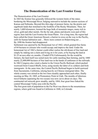 The Domestication of the Last Frontier Essay
The Domestication of the Last Frontier
In 1865 the frontier line generally followed the western limits of the states
bordering the Mississippi River, bulging outward to include the eastern sections of
Kansas and Nebraska. Beyond this thin edge of pioneer farms, lay the prairie and
sagebrush lands that stretched to the foothills of the Rocky Mountains. Then, for
nearly 1,600 kilometers, loomed the huge bulk of mountain ranges, many rich in
silver, gold and other metals. On the far side, plains and deserts were part of this
region; here laid the Last Frontier the Great Plains . For a long time, the region had
been called the Great American Dessert, a barrier to cross on the way to the Pacific,
unfit for human habitation and ... Show more content on Helpwriting.net ...
By 1890 the frontier had disappeared.
Settlement was spurred by the Homestead Act of 1862, which granted free farms
of 64 hectares to citizens who would occupy and improve the land. Under the
homestead Act of 1862 a farmer could either realize the old dream of free land and
simply by staking out a claim and living on it for years, or by buying the land at
$1.25 an acre after six months. (Tindall 878) Unfortunately for the would be
farmers, the land itself was suited more for cattle ranching than farming, and by 1880
nearly 22,400,000 hectares of free land was in the hands of cattlemen or the railroads.
In 1862 Congress also voted a charter to the Union Pacific Railroad, which pushed
westward from Council Bluffs, Iowa, using mostly the labor of ex soldiers and Irish
immigrants. At the same time, the Central Pacific Railroad began to build eastward
from Sacramento, California, relying heavily on Chinese immigrant labor. The
whole country was stirred as the two lines steadily approached each other, finally
meeting on May 10, 1869, at Promontory Point in Utah. The months of laborious
travel hitherto separating the two oceans was now cut to about six days. The
continental rail network grew steadily, and by 1884, four great lines linked the
central Mississippi Valley area with the Pacific.
The first great rush of population to the Far West was drawn to the mountainous
regions, where gold was found in California in 1848, in Colorado
 