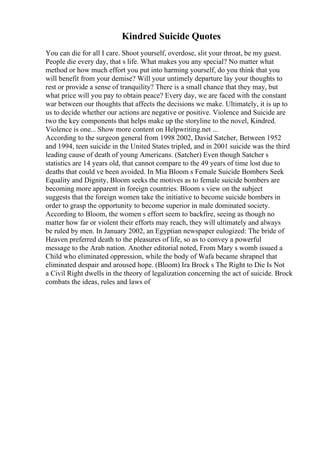 Kindred Suicide Quotes
You can die for all I care. Shoot yourself, overdose, slit your throat, be my guest.
People die every day, that s life. What makes you any special? No matter what
method or how much effort you put into harming yourself, do you think that you
will benefit from your demise? Will your untimely departure lay your thoughts to
rest or provide a sense of tranquility? There is a small chance that they may, but
what price will you pay to obtain peace? Every day, we are faced with the constant
war between our thoughts that affects the decisions we make. Ultimately, it is up to
us to decide whether our actions are negative or positive. Violence and Suicide are
two the key components that helps make up the storyline to the novel, Kindred.
Violence is one... Show more content on Helpwriting.net ...
According to the surgeon general from 1998 2002, David Satcher, Between 1952
and 1994, teen suicide in the United States tripled, and in 2001 suicide was the third
leading cause of death of young Americans. (Satcher) Even though Satcher s
statistics are 14 years old, that cannot compare to the 49 years of time lost due to
deaths that could ve been avoided. In Mia Bloom s Female Suicide Bombers Seek
Equality and Dignity, Bloom seeks the motives as to female suicide bombers are
becoming more apparent in foreign countries. Bloom s view on the subject
suggests that the foreign women take the initiative to become suicide bombers in
order to grasp the opportunity to become superior in male dominated society.
According to Bloom, the women s effort seem to backfire, seeing as though no
matter how far or violent their efforts may reach, they will ultimately and always
be ruled by men. In January 2002, an Egyptian newspaper eulogized: The bride of
Heaven preferred death to the pleasures of life, so as to convey a powerful
message to the Arab nation. Another editorial noted, From Mary s womb issued a
Child who eliminated oppression, while the body of Wafa became shrapnel that
eliminated despair and aroused hope. (Bloom) Ira Brock s The Right to Die Is Not
a Civil Right dwells in the theory of legalization concerning the act of suicide. Brock
combats the ideas, rules and laws of
 