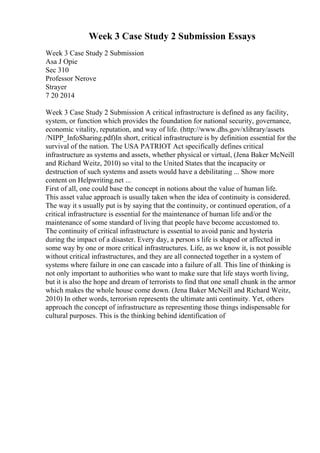 Week 3 Case Study 2 Submission Essays
Week 3 Case Study 2 Submission
Asa J Opie
Sec 310
Professor Nerove
Strayer
7 20 2014
Week 3 Case Study 2 Submission A critical infrastructure is defined as any facility,
system, or function which provides the foundation for national security, governance,
economic vitality, reputation, and way of life. (http://www.dhs.gov/xlibrary/assets
/NIPP_InfoSharing.pdf)In short, critical infrastructure is by definition essential for the
survival of the nation. The USA PATRIOT Act specifically defines critical
infrastructure as systems and assets, whether physical or virtual, (Jena Baker McNeill
and Richard Weitz, 2010) so vital to the United States that the incapacity or
destruction of such systems and assets would have a debilitating ... Show more
content on Helpwriting.net ...
First of all, one could base the concept in notions about the value of human life.
This asset value approach is usually taken when the idea of continuity is considered.
The way it s usually put is by saying that the continuity, or continued operation, of a
critical infrastructure is essential for the maintenance of human life and/or the
maintenance of some standard of living that people have become accustomed to.
The continuity of critical infrastructure is essential to avoid panic and hysteria
during the impact of a disaster. Every day, a person s life is shaped or affected in
some way by one or more critical infrastructures. Life, as we know it, is not possible
without critical infrastructures, and they are all connected together in a system of
systems where failure in one can cascade into a failure of all. This line of thinking is
not only important to authorities who want to make sure that life stays worth living,
but it is also the hope and dream of terrorists to find that one small chunk in the armor
which makes the whole house come down. (Jena Baker McNeill and Richard Weitz,
2010) In other words, terrorism represents the ultimate anti continuity. Yet, others
approach the concept of infrastructure as representing those things indispensable for
cultural purposes. This is the thinking behind identification of
 