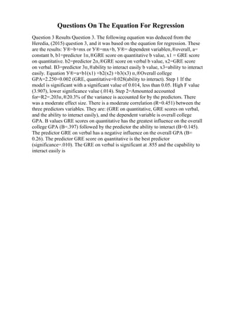 Questions On The Equation For Regression
Question 3 Results Question 3. The following equation was deduced from the
Heredia, (2015) question 3, and it was based on the equation for regression. These
are the results: У®=b+mx or У®=mx+b, У®= dependent variableп‚®overall, a=
constant b, b1=predictor 1п‚®GRE score on quantitative b value, x1 = GRE score
on quantitative. b2=predictor 2п‚®GRE score on verbal b value, x2=GRE score
on verbal. B3=predictor 3п‚®ability to interact easily b value, x3=ability to interact
easily. Equation У®=a+b1(x1) +b2(x2) +b3(x3) п‚®Overall college
GPA=2.250+0.002 (GRE, quantitative+0.028(ability to interact). Step 1 If the
model is significant with a significant value of 0.014, less than 0.05. High F value
(3.907), lower significance value (.014). Step 2=Amounted accounted
for=R2=.203п‚®20.3% of the variance is accounted for by the predictors. There
was a moderate effect size. There is a moderate correlation (R=0.451) between the
three predictors variables. They are: (GRE on quantitative, GRE scores on verbal,
and the ability to interact easily), and the dependent variable is overall college
GPA. B values GRE scores on quantitative has the greatest influence on the overall
college GPA (B=.397) followed by the predictor the ability to interact (B=0.145).
The predictor GRE on verbal has a negative influence on the overall GPA (B=
0.26). The predictor GRE score on quantitative is the best predictor
(significance=.010). The GRE on verbal is significant at .855 and the capability to
interact easily is
 