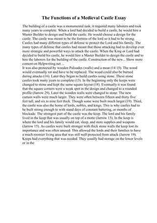 The Functions of a Medieval Castle Essay
The building of a castle was a monumental task; it required many laborers and took
many years to complete. When a lord had decided to build a castle, he would hire a
Master Builder to design and build the castle. He would choose a design for the
castle. The castle was meant to be the fortress of the lord so it had to be strong.
Castles had many different types of defense to protect the Lord and his family. The
many types of defense that castles had meant that those attacking had to develop ever
more strategic and powerful ways to attack the castle. When the King or Lord had
decided to build his castle, he would hire a Master Builder to design the castle and to
hire the laborers for the building of the castle. Construction of the new... Show more
content on Helpwriting.net ...
It was also protected by wooden Palisades (walls) and a moat (14 15). The wood
would eventually rot and have to be replaced. The wood could also be burned
during attacks (16). Later they began to build castles using stone. These stone
castles took many years to complete (13). In the beginning only the keeps were
changed to stone and kept the same square layout (18). Eventually it was found
that the square corners were a weak spot in the design and changed to a rounded
profile (Jarrow 29). Later the wooden walls were changed to stone. The new
curtain walls were much larger. They were often between fifteen and thirty five
feet tall, and six to nine feet thick. Though some were built much larger (19). Third,
the castle was also the home of lords, nobles, and kings. This is why castles had to
be built strong enough to with stand days of constant battering, or months of
blockade. The strongest part of the castle was the keep. The lord and his family
lived in the keep that was usually on top of a motte (Jarrow 15). In the keep is
where the lord and his family would eat, sleep, and store supplies and weapons
(Jarrow 15). As castles were built stronger with thick stone walls the keep lost its
importance and was often unused. This allowed the lords and their families to have
a much roomier living area that was still well protected from attack (Jarrow 19).
Keeps had everything that was needed. They usually had storage on the lower levels
or in the
 