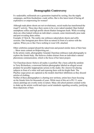 Demographic Controversy
It s undeniable; millennials are a generation inspired by sexting, free the nipple
campaigns, and Kim Kardashian s nude selfies. But is this latest trend of baring all
exploitative or empowering for women?
Although nude photo shoots are not revolutionary, social media has transformed the
risquГ© activity. These days there seems to be a new naked standard. Bare bodied
smartphone selfies and high profile shoots blanket Instagram feeds. While revealing
shots are often leaked without an individual s consent, some intentionally pose nude
and post revealing shots online.
Example A? Kim K. The reality star embraces naked photo shoots and selfie
sessions. One Instagram post shows Kim au naturel in front of a mirror with the
caption, When you re like I have nothing to wear LOL attached.
Other celebrities jumped aboard the naked train and posted similar shots of their bare
... Show more content on Helpwriting.net ...
In the artistic realm, photographer Amanda Charchian embraces nude photography to
explore the female body. She believes clothes distract from an individual s natural
pheromone communication, which is the focus of her latest project.
Yet Charchian doesn t believe all nudity is justified. She s been called the antidote
to Terry Richardson, a renowned fashion photographer labeled an alleged sexual
predator for possible inappropriate actions in the studio. He s known for placing
subjects in front of a white wall and exposing them with his bright flash. The
Playboy esque poses are captured as the models shed their inhibitions as they discard
articles of clothing.
Neither of these photographers is charting new territory; artists have been focusing
on the female form for thousands of years. While most of this art is PG 13, some
classic paintings are overtly erotic in nature. Many old school painters created works
to shake up the artistic world and reject social standards regarding sexuality, justifying
these depictions of bare
 