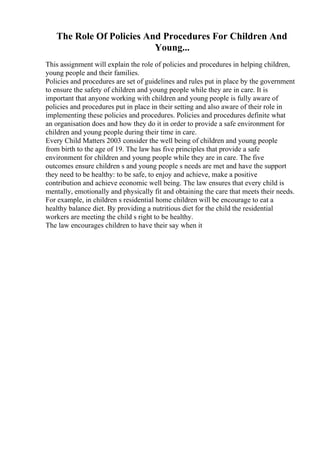 The Role Of Policies And Procedures For Children And
Young...
This assignment will explain the role of policies and procedures in helping children,
young people and their families.
Policies and procedures are set of guidelines and rules put in place by the government
to ensure the safety of children and young people while they are in care. It is
important that anyone working with children and young people is fully aware of
policies and procedures put in place in their setting and also aware of their role in
implementing these policies and procedures. Policies and procedures definite what
an organisation does and how they do it in order to provide a safe environment for
children and young people during their time in care.
Every Child Matters 2003 consider the well being of children and young people
from birth to the age of 19. The law has five principles that provide a safe
environment for children and young people while they are in care. The five
outcomes ensure children s and young people s needs are met and have the support
they need to be healthy: to be safe, to enjoy and achieve, make a positive
contribution and achieve economic well being. The law ensures that every child is
mentally, emotionally and physically fit and obtaining the care that meets their needs.
For example, in children s residential home children will be encourage to eat a
healthy balance diet. By providing a nutritious diet for the child the residential
workers are meeting the child s right to be healthy.
The law encourages children to have their say when it
 