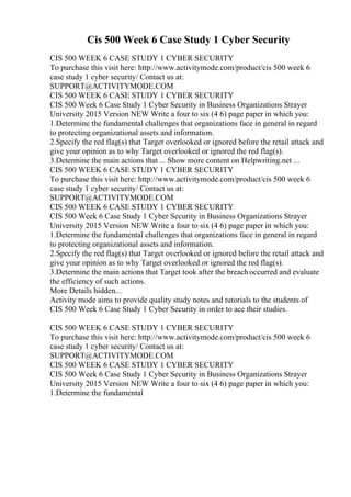 Cis 500 Week 6 Case Study 1 Cyber Security
CIS 500 WEEK 6 CASE STUDY 1 CYBER SECURITY
To purchase this visit here: http://www.activitymode.com/product/cis 500 week 6
case study 1 cyber security/ Contact us at:
SUPPORT@ACTIVITYMODE.COM
CIS 500 WEEK 6 CASE STUDY 1 CYBER SECURITY
CIS 500 Week 6 Case Study 1 Cyber Security in Business Organizations Strayer
University 2015 Version NEW Write a four to six (4 6) page paper in which you:
1.Determine the fundamental challenges that organizations face in general in regard
to protecting organizational assets and information.
2.Specify the red flag(s) that Target overlooked or ignored before the retail attack and
give your opinion as to why Target overlooked or ignored the red flag(s).
3.Determine the main actions that ... Show more content on Helpwriting.net ...
CIS 500 WEEK 6 CASE STUDY 1 CYBER SECURITY
To purchase this visit here: http://www.activitymode.com/product/cis 500 week 6
case study 1 cyber security/ Contact us at:
SUPPORT@ACTIVITYMODE.COM
CIS 500 WEEK 6 CASE STUDY 1 CYBER SECURITY
CIS 500 Week 6 Case Study 1 Cyber Security in Business Organizations Strayer
University 2015 Version NEW Write a four to six (4 6) page paper in which you:
1.Determine the fundamental challenges that organizations face in general in regard
to protecting organizational assets and information.
2.Specify the red flag(s) that Target overlooked or ignored before the retail attack and
give your opinion as to why Target overlooked or ignored the red flag(s).
3.Determine the main actions that Target took after the breachoccurred and evaluate
the efficiency of such actions.
More Details hidden...
Activity mode aims to provide quality study notes and tutorials to the students of
CIS 500 Week 6 Case Study 1 Cyber Security in order to ace their studies.
CIS 500 WEEK 6 CASE STUDY 1 CYBER SECURITY
To purchase this visit here: http://www.activitymode.com/product/cis 500 week 6
case study 1 cyber security/ Contact us at:
SUPPORT@ACTIVITYMODE.COM
CIS 500 WEEK 6 CASE STUDY 1 CYBER SECURITY
CIS 500 Week 6 Case Study 1 Cyber Security in Business Organizations Strayer
University 2015 Version NEW Write a four to six (4 6) page paper in which you:
1.Determine the fundamental
 