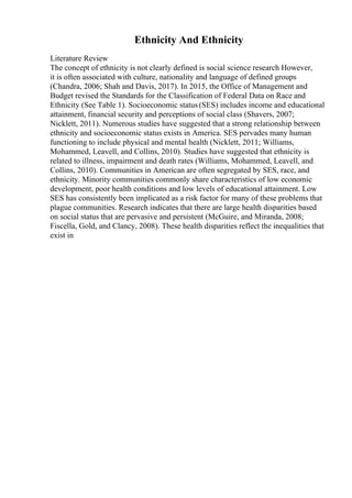 Ethnicity And Ethnicity
Literature Review
The concept of ethnicity is not clearly defined is social science research However,
it is often associated with culture, nationality and language of defined groups
(Chandra, 2006; Shah and Davis, 2017). In 2015, the Office of Management and
Budget revised the Standards for the Classification of Federal Data on Race and
Ethnicity (See Table 1). Socioeconomic status(SES) includes income and educational
attainment, financial security and perceptions of social class (Shavers, 2007;
Nicklett, 2011). Numerous studies have suggested that a strong relationship between
ethnicity and socioeconomic status exists in America. SES pervades many human
functioning to include physical and mental health (Nicklett, 2011; Williams,
Mohammed, Leavell, and Collins, 2010). Studies have suggested that ethnicity is
related to illness, impairment and death rates (Williams, Mohammed, Leavell, and
Collins, 2010). Communities in American are often segregated by SES, race, and
ethnicity. Minority communities commonly share characteristics of low economic
development, poor health conditions and low levels of educational attainment. Low
SES has consistently been implicated as a risk factor for many of these problems that
plague communities. Research indicates that there are large health disparities based
on social status that are pervasive and persistent (McGuire, and Miranda, 2008;
Fiscella, Gold, and Clancy, 2008). These health disparities reflect the inequalities that
exist in
 