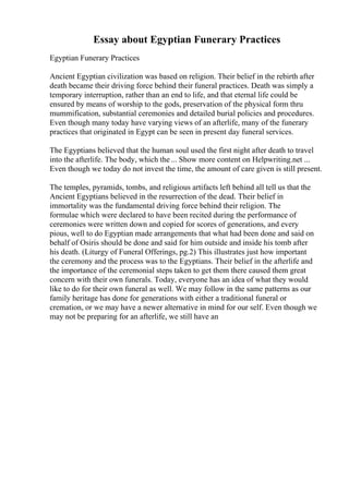 Essay about Egyptian Funerary Practices
Egyptian Funerary Practices
Ancient Egyptian civilization was based on religion. Their belief in the rebirth after
death became their driving force behind their funeral practices. Death was simply a
temporary interruption, rather than an end to life, and that eternal life could be
ensured by means of worship to the gods, preservation of the physical form thru
mummification, substantial ceremonies and detailed burial policies and procedures.
Even though many today have varying views of an afterlife, many of the funerary
practices that originated in Egypt can be seen in present day funeral services.
The Egyptians believed that the human soul used the first night after death to travel
into the afterlife. The body, which the... Show more content on Helpwriting.net ...
Even though we today do not invest the time, the amount of care given is still present.
The temples, pyramids, tombs, and religious artifacts left behind all tell us that the
Ancient Egyptians believed in the resurrection of the dead. Their belief in
immortality was the fundamental driving force behind their religion. The
formulae which were declared to have been recited during the performance of
ceremonies were written down and copied for scores of generations, and every
pious, well to do Egyptian made arrangements that what had been done and said on
behalf of Osiris should be done and said for him outside and inside his tomb after
his death. (Liturgy of Funeral Offerings, pg.2) This illustrates just how important
the ceremony and the process was to the Egyptians. Their belief in the afterlife and
the importance of the ceremonial steps taken to get them there caused them great
concern with their own funerals. Today, everyone has an idea of what they would
like to do for their own funeral as well. We may follow in the same patterns as our
family heritage has done for generations with either a traditional funeral or
cremation, or we may have a newer alternative in mind for our self. Even though we
may not be preparing for an afterlife, we still have an
 