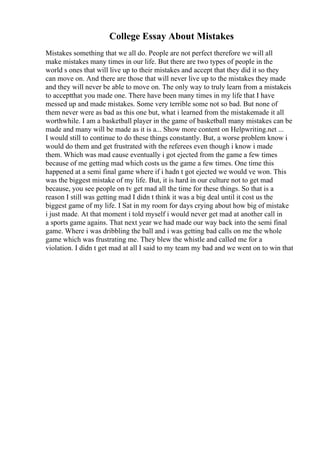 College Essay About Mistakes
Mistakes something that we all do. People are not perfect therefore we will all
make mistakes many times in our life. But there are two types of people in the
world s ones that will live up to their mistakes and accept that they did it so they
can move on. And there are those that will never live up to the mistakes they made
and they will never be able to move on. The only way to truly learn from a mistakeis
to acceptthat you made one. There have been many times in my life that I have
messed up and made mistakes. Some very terrible some not so bad. But none of
them never were as bad as this one but, what i learned from the mistakemade it all
worthwhile. I am a basketball player in the game of basketball many mistakes can be
made and many will be made as it is a... Show more content on Helpwriting.net ...
I would still to continue to do these things constantly. But, a worse problem know i
would do them and get frustrated with the referees even though i know i made
them. Which was mad cause eventually i got ejected from the game a few times
because of me getting mad which costs us the game a few times. One time this
happened at a semi final game where if i hadn t got ejected we would ve won. This
was the biggest mistake of my life. But, it is hard in our culture not to get mad
because, you see people on tv get mad all the time for these things. So that is a
reason I still was getting mad I didn t think it was a big deal until it cost us the
biggest game of my life. I Sat in my room for days crying about how big of mistake
i just made. At that moment i told myself i would never get mad at another call in
a sports game agains. That next year we had made our way back into the semi final
game. Where i was dribbling the ball and i was getting bad calls on me the whole
game which was frustrating me. They blew the whistle and called me for a
violation. I didn t get mad at all I said to my team my bad and we went on to win that
 