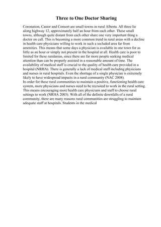 Three to One Doctor Sharing
Coronation, Castor and Consort are small towns in rural Alberta. All three lie
along highway 12, approximately half an hour from each other. These small
towns, although quite distant from each other share one very important thing a
doctor on call. This is becoming a more common trend in rural areas with a decline
in health care physicians willing to work in such a secluded area far from
amenities. This means that some days a physician is available in one town for as
little as an hour or simply not present in the hospital at all. Health care is poor to
limited for these ruralareas, since there are far more people seeking medical
attention than can be properly assisted in a reasonable amount of time. The
availability of medical staff is crucial to the quality of health care provided in a
hospital (NRHA). There is generally a lack of medical staff including physicians
and nurses in rural hospitals. Even the shortage of a single physician is extremely
likely to have widespread impacts in a rural community (NAC 2008).
In order for these rural communities to maintain a positive, functioning health care
system, more physicians and nurses need to be recruited to work in the rural setting.
This means encouraging more health care physicians and staff to choose rural
settings to work (NRHA 2003). With all of the definite downfalls of a rural
community, there are many reasons rural communities are struggling to maintain
adequate staff at hospitals. Students in the medical
 