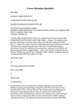 Career Retention Specialist
MCI 0084
MARINE CORPS INSTITUTE
CAREER RETENTION SPECIALIST
MARINE BARRACKS WASHINGTON, DC
UNITED STATES MARINE CORPS
MARINE CORPS INSTITUTE 912 CHARLES POOR STREET SE WASHINGTON
NAVY YARD DC 20391 5680
IN REPLY REFER TO:
1550 Ser 0084 30 Sep 05 From: Director To: Marine Corps Institute Student Subj:
CAREER RETENTION SPECIALIST (MCI 0084) 1. Purpose. The subject course
provides instruction on the basic tasks of the Career Retention Specialist (MOS
8421). 2. Scope. This course teaches the following; choosing the Marines who need a
CRS interview and specifying the type of interview, researching the Marine s
performance history for eligibility and career options, meeting with the Marine and
discussing career options, supporting the ... Show more content on Helpwriting.net ...
Marines CONUS may call toll free 1 800 MCI USMC. Marines worldwide may call
commercial (202) 6857596 or DSN 325 7596.
MCI Course 0084
iii
(This page intentionally left blank.)
MCI Course 0084
iv
Study Guide
Congratulations
Congratulations on your enrollment in a distance education course from the
Distance Learning and Technologies Department (DLTD) of the Marine Corps
Institute (MCI). Since 1920, the Marine Corps Institute has been helping tens of
thousands of hard charging Marines, like you, improve their technical job
performance skills through distance learning. By enrolling in this course, you have
shown a desire to improve the skills you have and master new skills to enhance
your job performance. The distance learning course you have chosen, MCI 0084,
 