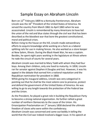 Sample Essay on Abraham Lincoln
Born on 12th
February 1809 to a Kentucky frontiersman, Abraham
Lincoln was the 16th
President of the United States of America. He
served the country from March 1861 to April 1865 when he was
assassinated. Lincoln is remembered by many Americans to have led
the union of the red and blue states through the civil war that has been
described as the bloodiest war that bore the greatest constitutional,
moral and political crises.
Before rising to the house on the hill, Lincoln made extraordinary
efforts to acquire knowledge while working on a farm as a laborer
splitting rails for use in making fences. He also worked as a store keeper
at New Salem, Illinois. During the Black Hawk War, he was a captain.
Besides, he spent eight years working in the legislature at Illinois where
he rode the circuit of courts for several years.
Abraham Lincoln was married to Mary Todd with whom they had four
boys. Among their children, only one lived to maturity. In 1858, Lincoln
ran for senator against Stephen A Douglas and lost. However, it was his
appeal in the debate that earned him a national reputation and the
Republican nomination for president in 1860.
While giving his inaugural address, Lincoln was very categorical in
pointing out that he shall be the most solemn one to preserve, protect
and defend the government of the United States of America. He was
willing to go to any length towards the protection of the Federal law
and the Union.
As the President, he played a great role in building the Republican Party
to become a strong national organization. He further rallied a great
number of northern Democrats to the cause of the Union. His
Emancipation Proclamation on 1st
January 1858 declared the ultimate
freedom of slaves who were within the confederacy.
Abraham Lincoln was concerned and came out boldly in telling the
world that the Civil war indeed involved a bigger issue. In his speech at
 