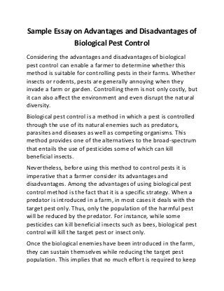 Sample Essay on Advantages and Disadvantages of
Biological Pest Control
Considering the advantages and disadvantages of biological
pest control can enable a farmer to determine whether this
method is suitable for controlling pests in their farms. Whether
insects or rodents, pests are generally annoying when they
invade a farm or garden. Controlling them is not only costly, but
it can also affect the environment and even disrupt the natural
diversity.
Biological pest control is a method in which a pest is controlled
through the use of its natural enemies such as predators,
parasites and diseases as well as competing organisms. This
method provides one of the alternatives to the broad-spectrum
that entails the use of pesticides some of which can kill
beneficial insects.
Nevertheless, before using this method to control pests it is
imperative that a farmer consider its advantages and
disadvantages. Among the advantages of using biological pest
control method is the fact that it is a specific strategy. When a
predator is introduced in a farm, in most cases it deals with the
target pest only. Thus, only the population of the harmful pest
will be reduced by the predator. For instance, while some
pesticides can kill beneficial insects such as bees, biological pest
control will kill the target pest or insect only.
Once the biological enemies have been introduced in the farm,
they can sustain themselves while reducing the target pest
population. This implies that no much effort is required to keep
 