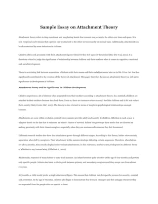 Sample Essay on Attachment Theory
Attachment theory refers to deep emotional and long lasting bonds that connect one person to the other over time and space. It is
non reciprocal and it means that a person can be attached to the other not necessarily on mutual basis. Additionally, attachment can
be characterized by some behaviors in children.
Children often seek proximity with their attachment figures whenever they feel upset or threatened (Ein-Dor et al, 2011). It is
therefore critical to judge the significance of relationship between children and their mothers when it comes to cognitive, emotional
and social development.
There is an existing link between separations of infants with their mums and their maladjustments later on in life. It is a fact that has
significantly contributed to the creation of the theory of attachment. This paper therefore focuses on attachment theory as well as its
significance in development of children.
Attachment theory and its significance in children development
Children experience a lot of distress when separated from their mothers according to attachment theory. In a nutshell, children are
attached to their mothers because they feed them. Even so, there are instances where nanny’s feed the children and it did not reduce
their anxiety (Baby Center LLC, 2013). The theory is also relevant in terms of long term psychological relationships amongst
humans.
Attachments are seen within evolution context where nannies provide safety and security to children. Affection in such a case is
adaptive based on the fact that it enhances an infant’s chance of survival. Babies like grownups have needs that are directed at
seeking proximity with their closest caregivers especially when they are anxious and whenever they feel threatened.
Different research studies also show that attachment grows through different stages. According to this theory, babies show anxiety
separation when left by caregivers. Their attachment to the nannies develops following certain sequences. Therefore, when babies
are of 0-3 months, they usually display indiscriminate attachments. In this relevance, newborns are predisposed to different forms
of affection to any human being (Gillath et al, 2010).
Additionally, response of many babies is same to all nannies. An infant becomes quite selective at the age of four months and prefers
only specific people. Infants also learn to distinguish between primary and secondary caregivers and they accept care from almost
everyone.
At 7months, a child would prefer a single attachment figure. This means that children look for specific persons for security, comfort
and protection. At the age of 7months, children also begin to demonstrate fear towards strangers and feel unhappy whenever they
are separated from the people who are special to them.
 