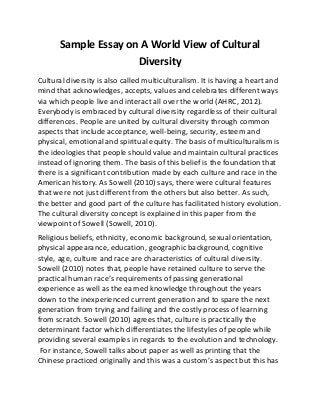 Sample Essay on A World View of Cultural
Diversity
Cultural diversity is also called multiculturalism. It is having a heart and
mind that acknowledges, accepts, values and celebrates different ways
via which people live and interact all over the world (AHRC, 2012).
Everybody is embraced by cultural diversity regardless of their cultural
differences. People are united by cultural diversity through common
aspects that include acceptance, well-being, security, esteem and
physical, emotional and spiritual equity. The basis of multiculturalism is
the ideologies that people should value and maintain cultural practices
instead of ignoring them. The basis of this belief is the foundation that
there is a significant contribution made by each culture and race in the
American history. As Sowell (2010) says, there were cultural features
that were not just different from the others but also better. As such,
the better and good part of the culture has facilitated history evolution.
The cultural diversity concept is explained in this paper from the
viewpoint of Sowell (Sowell, 2010).
Religious beliefs, ethnicity, economic background, sexual orientation,
physical appearance, education, geographic background, cognitive
style, age, culture and race are characteristics of cultural diversity.
Sowell (2010) notes that, people have retained culture to serve the
practical human race’s requirements of passing generational
experience as well as the earned knowledge throughout the years
down to the inexperienced current generation and to spare the next
generation from trying and failing and the costly process of learning
from scratch. Sowell (2010) agrees that, culture is practically the
determinant factor which differentiates the lifestyles of people while
providing several examples in regards to the evolution and technology.
For instance, Sowell talks about paper as well as printing that the
Chinese practiced originally and this was a custom’s aspect but this has
 