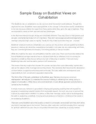 Sample Essay on Buddhist Views on
Cohabitation
The Buddhist view on cohabitation is a far cry from what the western world believes. Though this
might be the case, Buddhists have varying beliefs to the concept. In the western world, cohabitation
is not new because children live apart from their parents when they get to the age of eighteen. They
are expected to stand on their own feet and face challenges.
In the Burmese lifestyle though, things are completely different. They stay close to their parents and
as such, one family had close to 4 or 5 members. They don’t encourage sexual knowledge before
marriage and place high value in virginity. Hardly do they make love before they are married.
Buddhism scripture mentions cohabitation as a serious act. Any women who are guided by brothers,
parents or relatives etc should be respected and avoided. If one gets into any relationship with them,
they are committing Kamesumicchacara, committing adultery or sexual violation.
While this might be the case, not all Buddhists hold the same view. There are those who believe the
formal Buddhist marriage institution has no scriptural authority on whether or not it is wrong for
couples to cohabit as they choose without any form of blessing or sanction. There are many
Buddhist priests who are licensed to perform civil ceremonies.
This means that any couple that chooses this course can have their union blessed by a priest who
acts as the adjunct of the marriage service they choice. The ceremony then becomes the declaration
of intent before a supportive and treasured community. This also adds extra consequence and
responsibility to form a married or equivalent relationship.
The third of the 5 Percepts undertaken by Buddhists says ‘Kamesu micchacara veramani
sikkhapadam samadiyami’ (I undertake the course of training in refraining from wrong-doing in
respect of sensuality’). While this is not a commandment, it is an ethical approach and one that is
upheld by the Buddhists.
It simply means any behavior is grounded in clinging and grasping anything that will impede the
progress of awakening towards freedom from existential anguish. As such, any man or woman that
is driven by sexual desire whether it is before or after their marriage can be said to be disregarding
the path to awakening unskillfully. Craving sensual pressure is therefore, a hindrance that needs to
be avoided by Buddhists.
There are some Buddhist sects that practice or teach in a monastic environment and they don’t allow
any kind of marriage type to be formed. There are other sects who see that everyday life is a ground
for spiritual fulfillment as such, they do not prohibit followers from cohabiting or raising families.
 