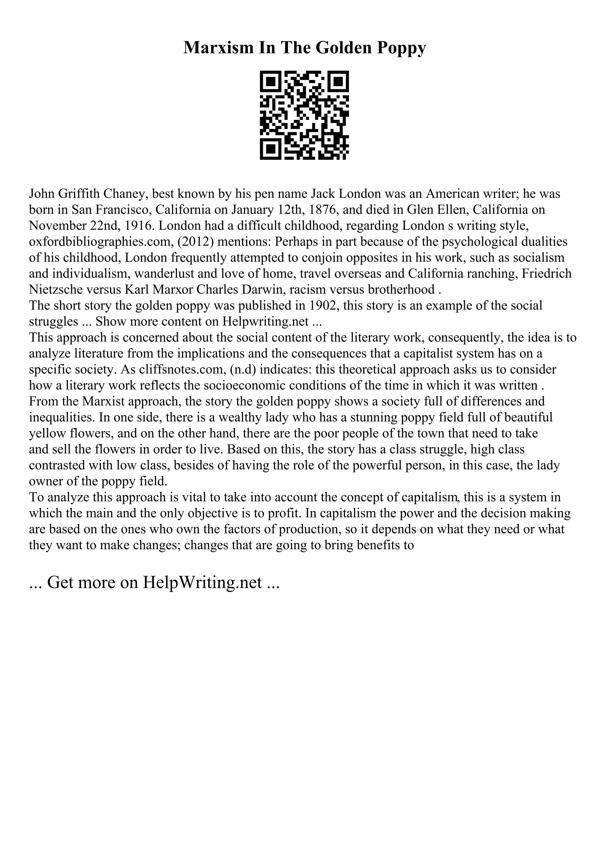 Marxism In The Golden Poppy
John Griffith Chaney, best known by his pen name Jack London was an American writer; he was
born in San Francisco, California on January 12th, 1876, and died in Glen Ellen, California on
November 22nd, 1916. London had a difficult childhood, regarding London s writing style,
oxfordbibliographies.com, (2012) mentions: Perhaps in part because of the psychological dualities
of his childhood, London frequently attempted to conjoin opposites in his work, such as socialism
and individualism, wanderlust and love of home, travel overseas and California ranching, Friedrich
Nietzsche versus Karl Marxor Charles Darwin, racism versus brotherhood .
The short story the golden poppy was published in 1902, this story is an example of the social
struggles ... Show more content on Helpwriting.net ...
This approach is concerned about the social content of the literary work, consequently, the idea is to
analyze literature from the implications and the consequences that a capitalist system has on a
specific society. As cliffsnotes.com, (n.d) indicates: this theoretical approach asks us to consider
how a literary work reflects the socioeconomic conditions of the time in which it was written .
From the Marxist approach, the story the golden poppy shows a society full of differences and
inequalities. In one side, there is a wealthy lady who has a stunning poppy field full of beautiful
yellow flowers, and on the other hand, there are the poor people of the town that need to take
and sell the flowers in order to live. Based on this, the story has a class struggle, high class
contrasted with low class, besides of having the role of the powerful person, in this case, the lady
owner of the poppy field.
To analyze this approach is vital to take into account the concept of capitalism, this is a system in
which the main and the only objective is to profit. In capitalism the power and the decision making
are based on the ones who own the factors of production, so it depends on what they need or what
they want to make changes; changes that are going to bring benefits to
... Get more on HelpWriting.net ...
 