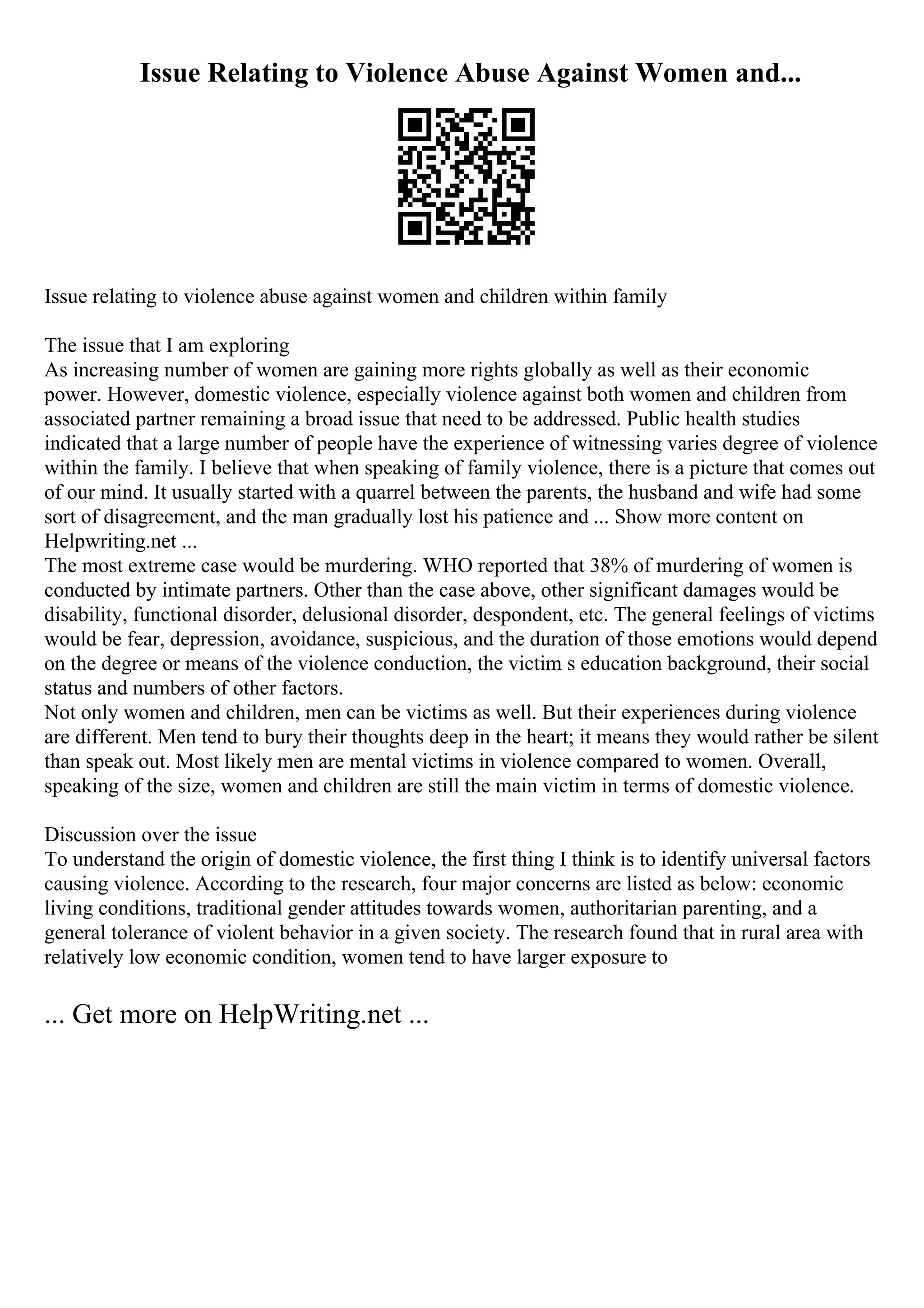 Issue Relating to Violence Abuse Against Women and...
Issue relating to violence abuse against women and children within family
The issue that I am exploring
As increasing number of women are gaining more rights globally as well as their economic
power. However, domestic violence, especially violence against both women and children from
associated partner remaining a broad issue that need to be addressed. Public health studies
indicated that a large number of people have the experience of witnessing varies degree of violence
within the family. I believe that when speaking of family violence, there is a picture that comes out
of our mind. It usually started with a quarrel between the parents, the husband and wife had some
sort of disagreement, and the man gradually lost his patience and ... Show more content on
Helpwriting.net ...
The most extreme case would be murdering. WHO reported that 38% of murdering of women is
conducted by intimate partners. Other than the case above, other significant damages would be
disability, functional disorder, delusional disorder, despondent, etc. The general feelings of victims
would be fear, depression, avoidance, suspicious, and the duration of those emotions would depend
on the degree or means of the violence conduction, the victim s education background, their social
status and numbers of other factors.
Not only women and children, men can be victims as well. But their experiences during violence
are different. Men tend to bury their thoughts deep in the heart; it means they would rather be silent
than speak out. Most likely men are mental victims in violence compared to women. Overall,
speaking of the size, women and children are still the main victim in terms of domestic violence.
Discussion over the issue
To understand the origin of domestic violence, the first thing I think is to identify universal factors
causing violence. According to the research, four major concerns are listed as below: economic
living conditions, traditional gender attitudes towards women, authoritarian parenting, and a
general tolerance of violent behavior in a given society. The research found that in rural area with
relatively low economic condition, women tend to have larger exposure to
... Get more on HelpWriting.net ...
 