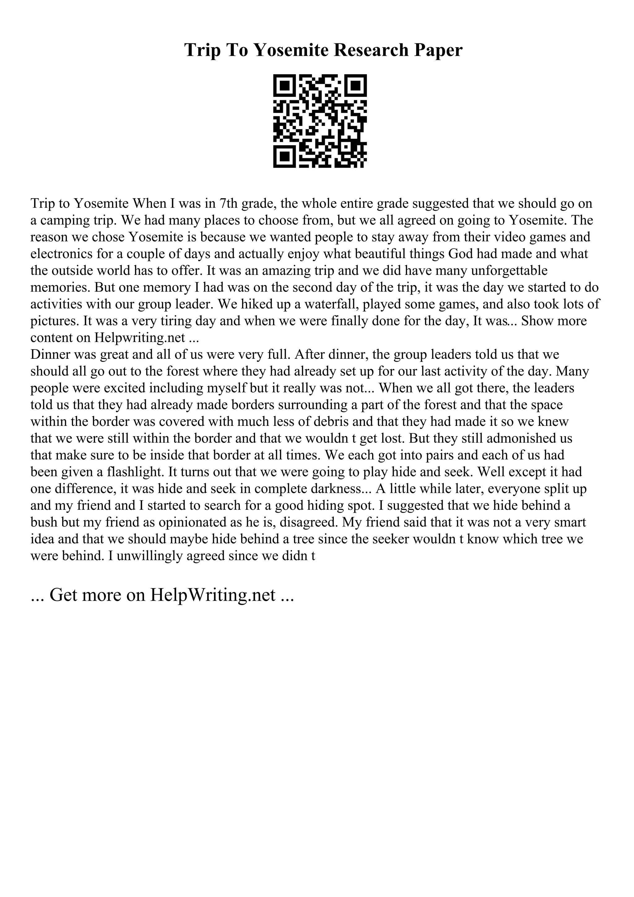 Trip To Yosemite Research Paper
Trip to Yosemite When I was in 7th grade, the whole entire grade suggested that we should go on
a camping trip. We had many places to choose from, but we all agreed on going to Yosemite. The
reason we chose Yosemite is because we wanted people to stay away from their video games and
electronics for a couple of days and actually enjoy what beautiful things God had made and what
the outside world has to offer. It was an amazing trip and we did have many unforgettable
memories. But one memory I had was on the second day of the trip, it was the day we started to do
activities with our group leader. We hiked up a waterfall, played some games, and also took lots of
pictures. It was a very tiring day and when we were finally done for the day, It was... Show more
content on Helpwriting.net ...
Dinner was great and all of us were very full. After dinner, the group leaders told us that we
should all go out to the forest where they had already set up for our last activity of the day. Many
people were excited including myself but it really was not... When we all got there, the leaders
told us that they had already made borders surrounding a part of the forest and that the space
within the border was covered with much less of debris and that they had made it so we knew
that we were still within the border and that we wouldn t get lost. But they still admonished us
that make sure to be inside that border at all times. We each got into pairs and each of us had
been given a flashlight. It turns out that we were going to play hide and seek. Well except it had
one difference, it was hide and seek in complete darkness... A little while later, everyone split up
and my friend and I started to search for a good hiding spot. I suggested that we hide behind a
bush but my friend as opinionated as he is, disagreed. My friend said that it was not a very smart
idea and that we should maybe hide behind a tree since the seeker wouldn t know which tree we
were behind. I unwillingly agreed since we didn t
... Get more on HelpWriting.net ...
 