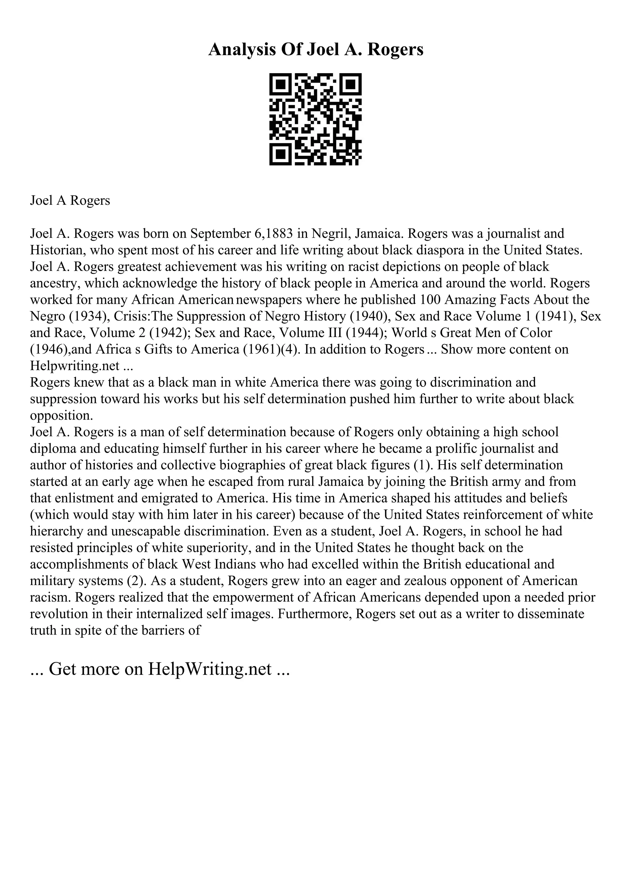 Analysis Of Joel A. Rogers
Joel A Rogers
Joel A. Rogers was born on September 6,1883 in Negril, Jamaica. Rogers was a journalist and
Historian, who spent most of his career and life writing about black diaspora in the United States.
Joel A. Rogers greatest achievement was his writing on racist depictions on people of black
ancestry, which acknowledge the history of black people in America and around the world. Rogers
worked for many African Americannewspapers where he published 100 Amazing Facts About the
Negro (1934), Crisis:The Suppression of Negro History (1940), Sex and Race Volume 1 (1941), Sex
and Race, Volume 2 (1942); Sex and Race, Volume III (1944); World s Great Men of Color
(1946),and Africa s Gifts to America (1961)(4). In addition to Rogers... Show more content on
Helpwriting.net ...
Rogers knew that as a black man in white America there was going to discrimination and
suppression toward his works but his self determination pushed him further to write about black
opposition.
Joel A. Rogers is a man of self determination because of Rogers only obtaining a high school
diploma and educating himself further in his career where he became a prolific journalist and
author of histories and collective biographies of great black figures (1). His self determination
started at an early age when he escaped from rural Jamaica by joining the British army and from
that enlistment and emigrated to America. His time in America shaped his attitudes and beliefs
(which would stay with him later in his career) because of the United States reinforcement of white
hierarchy and unescapable discrimination. Even as a student, Joel A. Rogers, in school he had
resisted principles of white superiority, and in the United States he thought back on the
accomplishments of black West Indians who had excelled within the British educational and
military systems (2). As a student, Rogers grew into an eager and zealous opponent of American
racism. Rogers realized that the empowerment of African Americans depended upon a needed prior
revolution in their internalized self images. Furthermore, Rogers set out as a writer to disseminate
truth in spite of the barriers of
... Get more on HelpWriting.net ...
 