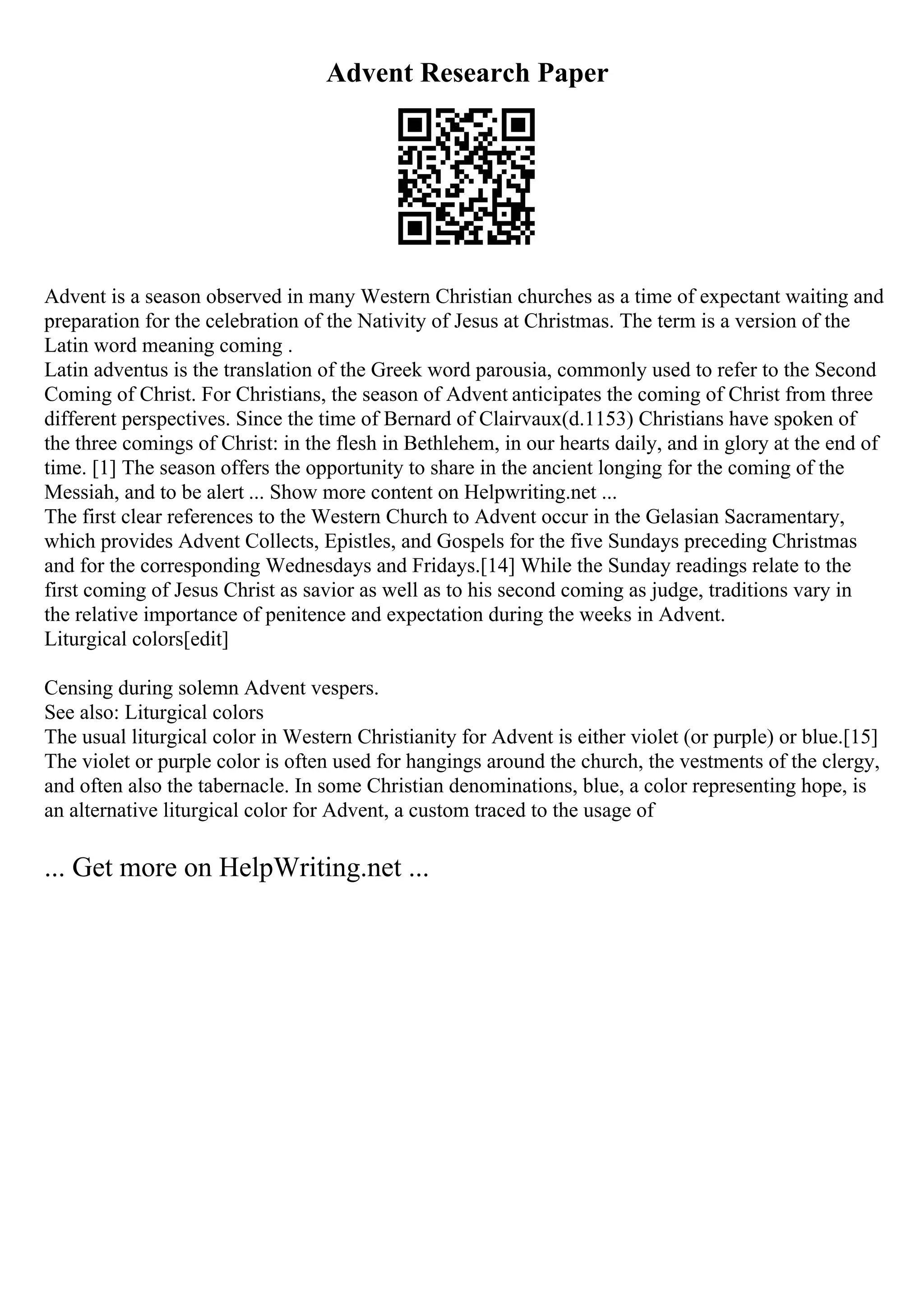 Advent Research Paper
Advent is a season observed in many Western Christian churches as a time of expectant waiting and
preparation for the celebration of the Nativity of Jesus at Christmas. The term is a version of the
Latin word meaning coming .
Latin adventus is the translation of the Greek word parousia, commonly used to refer to the Second
Coming of Christ. For Christians, the season of Advent anticipates the coming of Christ from three
different perspectives. Since the time of Bernard of Clairvaux(d.1153) Christians have spoken of
the three comings of Christ: in the flesh in Bethlehem, in our hearts daily, and in glory at the end of
time. [1] The season offers the opportunity to share in the ancient longing for the coming of the
Messiah, and to be alert ... Show more content on Helpwriting.net ...
The first clear references to the Western Church to Advent occur in the Gelasian Sacramentary,
which provides Advent Collects, Epistles, and Gospels for the five Sundays preceding Christmas
and for the corresponding Wednesdays and Fridays.[14] While the Sunday readings relate to the
first coming of Jesus Christ as savior as well as to his second coming as judge, traditions vary in
the relative importance of penitence and expectation during the weeks in Advent.
Liturgical colors[edit]
Censing during solemn Advent vespers.
See also: Liturgical colors
The usual liturgical color in Western Christianity for Advent is either violet (or purple) or blue.[15]
The violet or purple color is often used for hangings around the church, the vestments of the clergy,
and often also the tabernacle. In some Christian denominations, blue, a color representing hope, is
an alternative liturgical color for Advent, a custom traced to the usage of
... Get more on HelpWriting.net ...
 