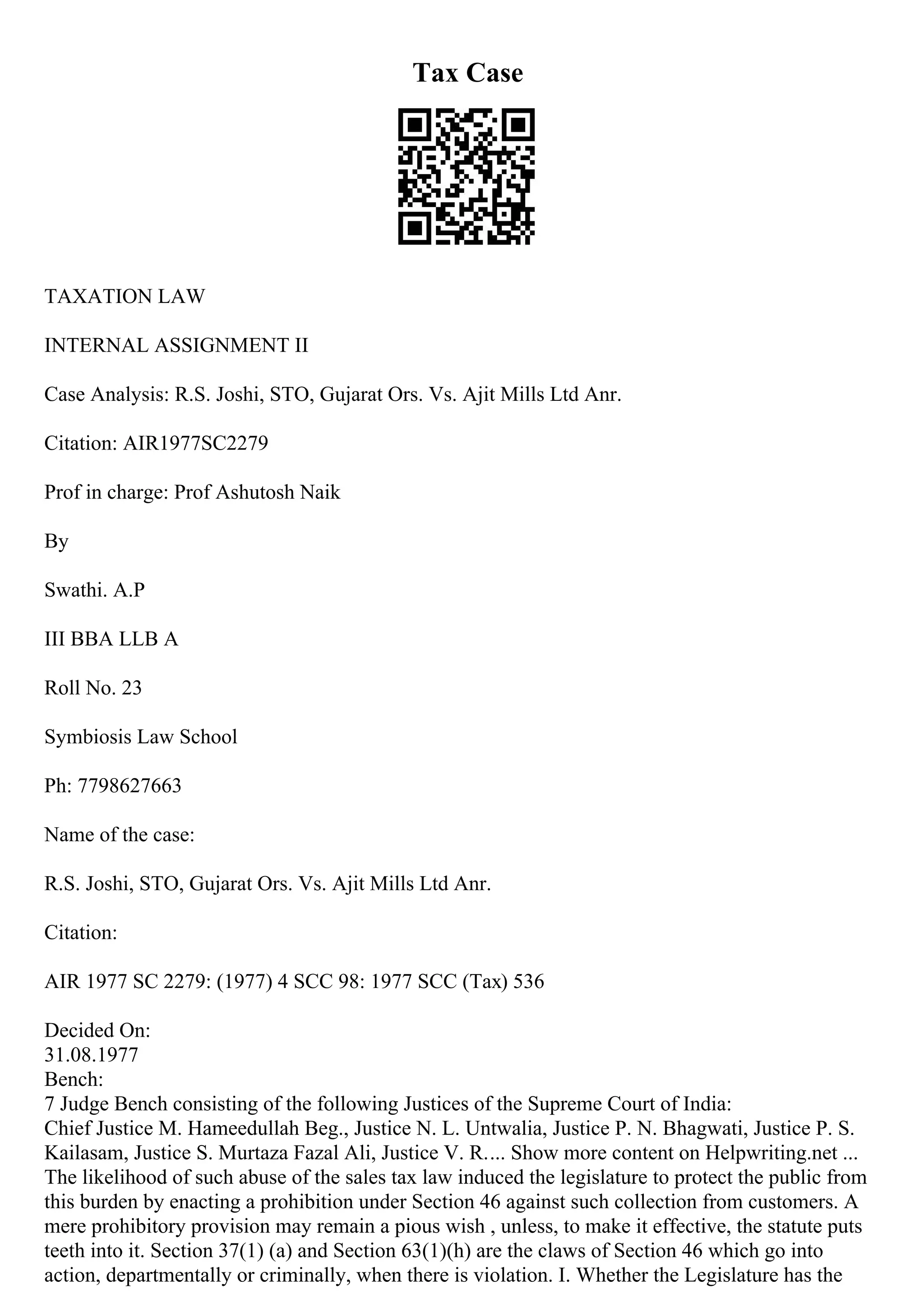 Tax Case
TAXATION LAW
INTERNAL ASSIGNMENT II
Case Analysis: R.S. Joshi, STO, Gujarat Ors. Vs. Ajit Mills Ltd Anr.
Citation: AIR1977SC2279
Prof in charge: Prof Ashutosh Naik
By
Swathi. A.P
III BBA LLB A
Roll No. 23
Symbiosis Law School
Ph: 7798627663
Name of the case:
R.S. Joshi, STO, Gujarat Ors. Vs. Ajit Mills Ltd Anr.
Citation:
AIR 1977 SC 2279: (1977) 4 SCC 98: 1977 SCC (Tax) 536
Decided On:
31.08.1977
Bench:
7 Judge Bench consisting of the following Justices of the Supreme Court of India:
Chief Justice M. Hameedullah Beg., Justice N. L. Untwalia, Justice P. N. Bhagwati, Justice P. S.
Kailasam, Justice S. Murtaza Fazal Ali, Justice V. R.... Show more content on Helpwriting.net ...
The likelihood of such abuse of the sales tax law induced the legislature to protect the public from
this burden by enacting a prohibition under Section 46 against such collection from customers. A
mere prohibitory provision may remain a pious wish , unless, to make it effective, the statute puts
teeth into it. Section 37(1) (a) and Section 63(1)(h) are the claws of Section 46 which go into
action, departmentally or criminally, when there is violation. I. Whether the Legislature has the
 