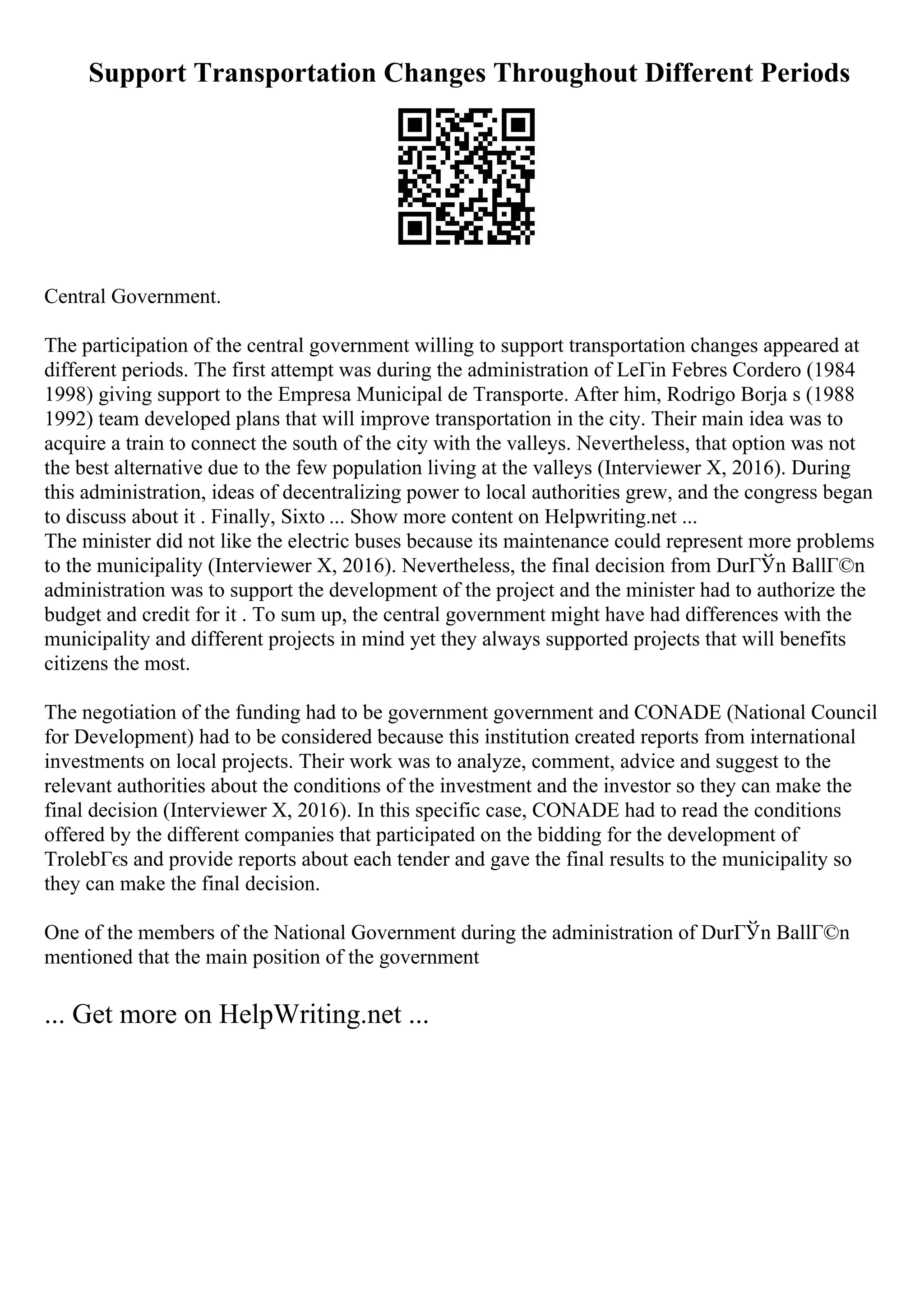 Support Transportation Changes Throughout Different Periods
Central Government.
The participation of the central government willing to support transportation changes appeared at
different periods. The first attempt was during the administration of LeГіn Febres Cordero (1984
1998) giving support to the Empresa Municipal de Transporte. After him, Rodrigo Borja s (1988
1992) team developed plans that will improve transportation in the city. Their main idea was to
acquire a train to connect the south of the city with the valleys. Nevertheless, that option was not
the best alternative due to the few population living at the valleys (Interviewer X, 2016). During
this administration, ideas of decentralizing power to local authorities grew, and the congress began
to discuss about it . Finally, Sixto ... Show more content on Helpwriting.net ...
The minister did not like the electric buses because its maintenance could represent more problems
to the municipality (Interviewer X, 2016). Nevertheless, the final decision from DurГЎn BallГ©n
administration was to support the development of the project and the minister had to authorize the
budget and credit for it . To sum up, the central government might have had differences with the
municipality and different projects in mind yet they always supported projects that will benefits
citizens the most.
The negotiation of the funding had to be government government and CONADE (National Council
for Development) had to be considered because this institution created reports from international
investments on local projects. Their work was to analyze, comment, advice and suggest to the
relevant authorities about the conditions of the investment and the investor so they can make the
final decision (Interviewer X, 2016). In this specific case, CONADE had to read the conditions
offered by the different companies that participated on the bidding for the development of
TrolebГєs and provide reports about each tender and gave the final results to the municipality so
they can make the final decision.
One of the members of the National Government during the administration of DurГЎn BallГ©n
mentioned that the main position of the government
... Get more on HelpWriting.net ...
 