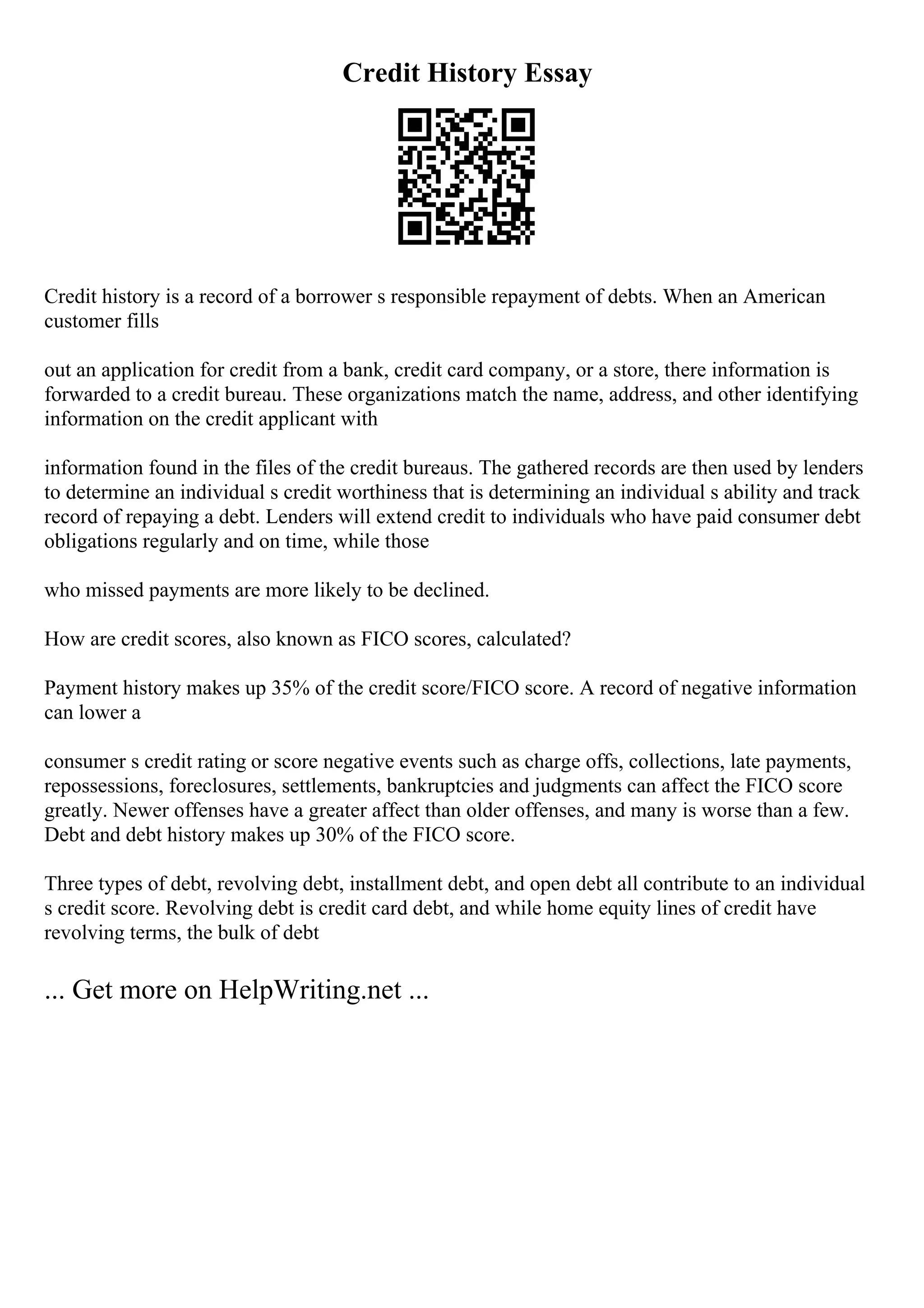 Credit History Essay
Credit history is a record of a borrower s responsible repayment of debts. When an American
customer fills
out an application for credit from a bank, credit card company, or a store, there information is
forwarded to a credit bureau. These organizations match the name, address, and other identifying
information on the credit applicant with
information found in the files of the credit bureaus. The gathered records are then used by lenders
to determine an individual s credit worthiness that is determining an individual s ability and track
record of repaying a debt. Lenders will extend credit to individuals who have paid consumer debt
obligations regularly and on time, while those
who missed payments are more likely to be declined.
How are credit scores, also known as FICO scores, calculated?
Payment history makes up 35% of the credit score/FICO score. A record of negative information
can lower a
consumer s credit rating or score negative events such as charge offs, collections, late payments,
repossessions, foreclosures, settlements, bankruptcies and judgments can affect the FICO score
greatly. Newer offenses have a greater affect than older offenses, and many is worse than a few.
Debt and debt history makes up 30% of the FICO score.
Three types of debt, revolving debt, installment debt, and open debt all contribute to an individual
s credit score. Revolving debt is credit card debt, and while home equity lines of credit have
revolving terms, the bulk of debt
... Get more on HelpWriting.net ...
 