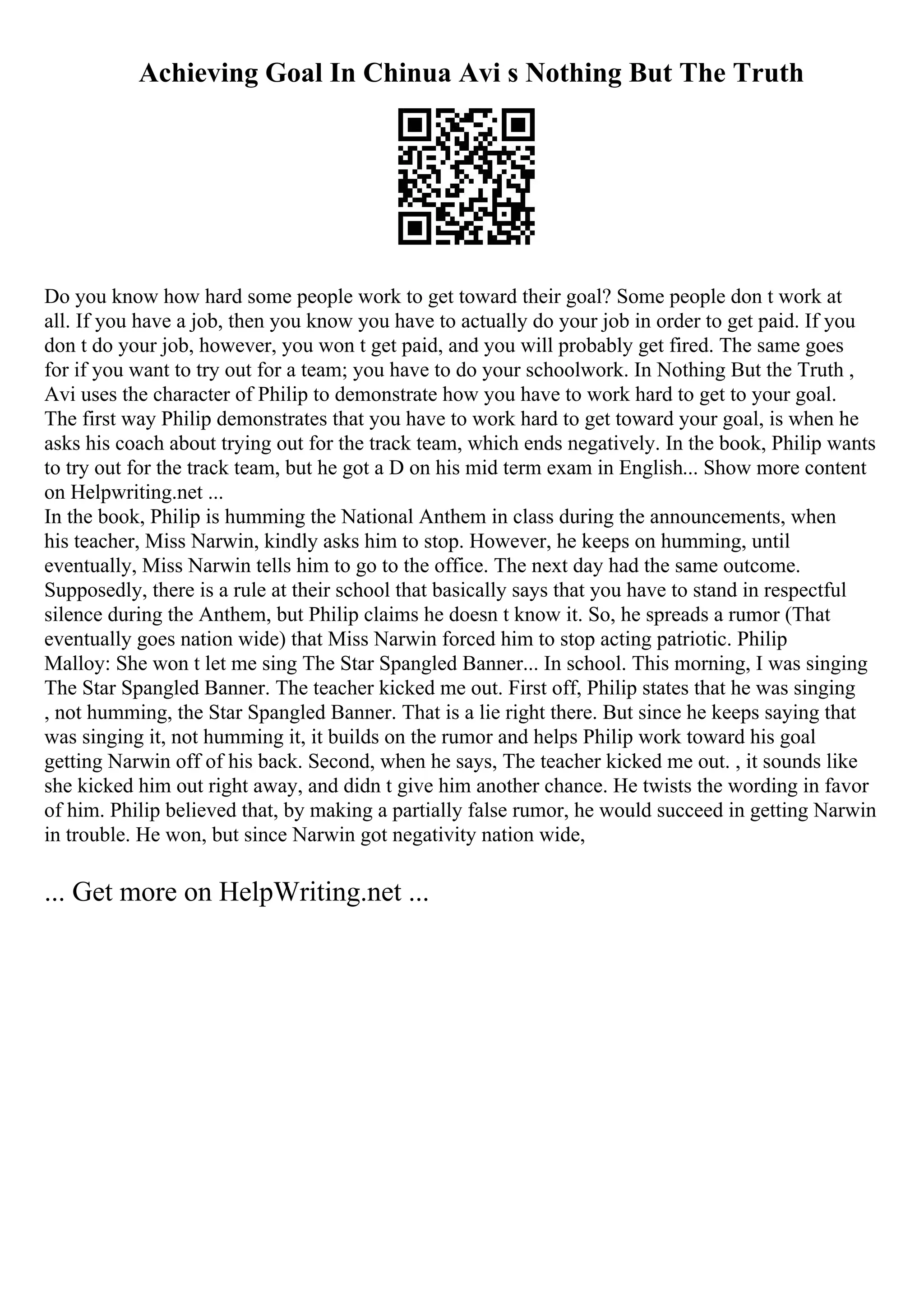 Achieving Goal In Chinua Avi s Nothing But The Truth
Do you know how hard some people work to get toward their goal? Some people don t work at
all. If you have a job, then you know you have to actually do your job in order to get paid. If you
don t do your job, however, you won t get paid, and you will probably get fired. The same goes
for if you want to try out for a team; you have to do your schoolwork. In Nothing But the Truth ,
Avi uses the character of Philip to demonstrate how you have to work hard to get to your goal.
The first way Philip demonstrates that you have to work hard to get toward your goal, is when he
asks his coach about trying out for the track team, which ends negatively. In the book, Philip wants
to try out for the track team, but he got a D on his mid term exam in English... Show more content
on Helpwriting.net ...
In the book, Philip is humming the National Anthem in class during the announcements, when
his teacher, Miss Narwin, kindly asks him to stop. However, he keeps on humming, until
eventually, Miss Narwin tells him to go to the office. The next day had the same outcome.
Supposedly, there is a rule at their school that basically says that you have to stand in respectful
silence during the Anthem, but Philip claims he doesn t know it. So, he spreads a rumor (That
eventually goes nation wide) that Miss Narwin forced him to stop acting patriotic. Philip
Malloy: She won t let me sing The Star Spangled Banner... In school. This morning, I was singing
The Star Spangled Banner. The teacher kicked me out. First off, Philip states that he was singing
, not humming, the Star Spangled Banner. That is a lie right there. But since he keeps saying that
was singing it, not humming it, it builds on the rumor and helps Philip work toward his goal
getting Narwin off of his back. Second, when he says, The teacher kicked me out. , it sounds like
she kicked him out right away, and didn t give him another chance. He twists the wording in favor
of him. Philip believed that, by making a partially false rumor, he would succeed in getting Narwin
in trouble. He won, but since Narwin got negativity nation wide,
... Get more on HelpWriting.net ...
 