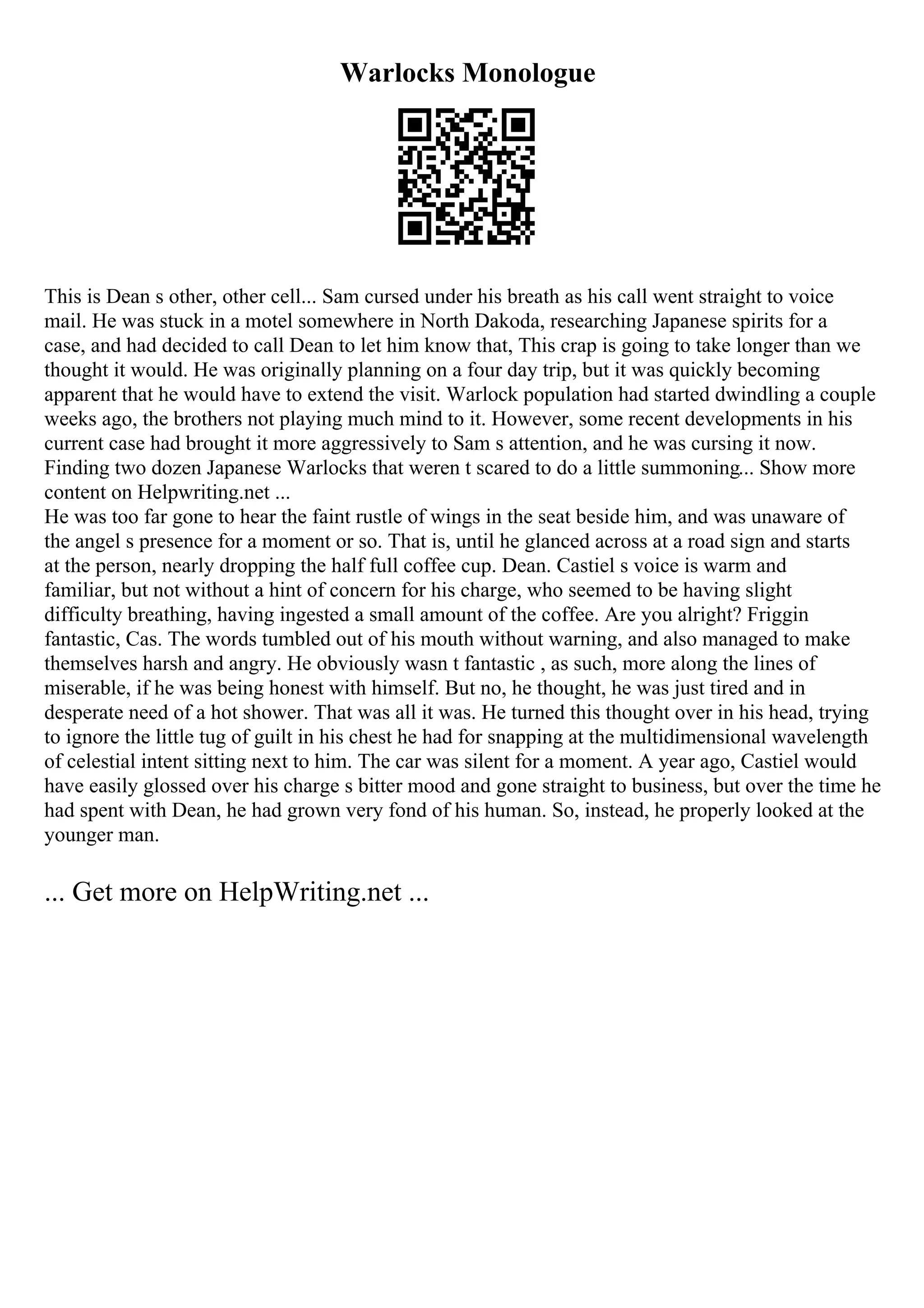Warlocks Monologue
This is Dean s other, other cell... Sam cursed under his breath as his call went straight to voice
mail. He was stuck in a motel somewhere in North Dakoda, researching Japanese spirits for a
case, and had decided to call Dean to let him know that, This crap is going to take longer than we
thought it would. He was originally planning on a four day trip, but it was quickly becoming
apparent that he would have to extend the visit. Warlock population had started dwindling a couple
weeks ago, the brothers not playing much mind to it. However, some recent developments in his
current case had brought it more aggressively to Sam s attention, and he was cursing it now.
Finding two dozen Japanese Warlocks that weren t scared to do a little summoning... Show more
content on Helpwriting.net ...
He was too far gone to hear the faint rustle of wings in the seat beside him, and was unaware of
the angel s presence for a moment or so. That is, until he glanced across at a road sign and starts
at the person, nearly dropping the half full coffee cup. Dean. Castiel s voice is warm and
familiar, but not without a hint of concern for his charge, who seemed to be having slight
difficulty breathing, having ingested a small amount of the coffee. Are you alright? Friggin
fantastic, Cas. The words tumbled out of his mouth without warning, and also managed to make
themselves harsh and angry. He obviously wasn t fantastic , as such, more along the lines of
miserable, if he was being honest with himself. But no, he thought, he was just tired and in
desperate need of a hot shower. That was all it was. He turned this thought over in his head, trying
to ignore the little tug of guilt in his chest he had for snapping at the multidimensional wavelength
of celestial intent sitting next to him. The car was silent for a moment. A year ago, Castiel would
have easily glossed over his charge s bitter mood and gone straight to business, but over the time he
had spent with Dean, he had grown very fond of his human. So, instead, he properly looked at the
younger man.
... Get more on HelpWriting.net ...
 