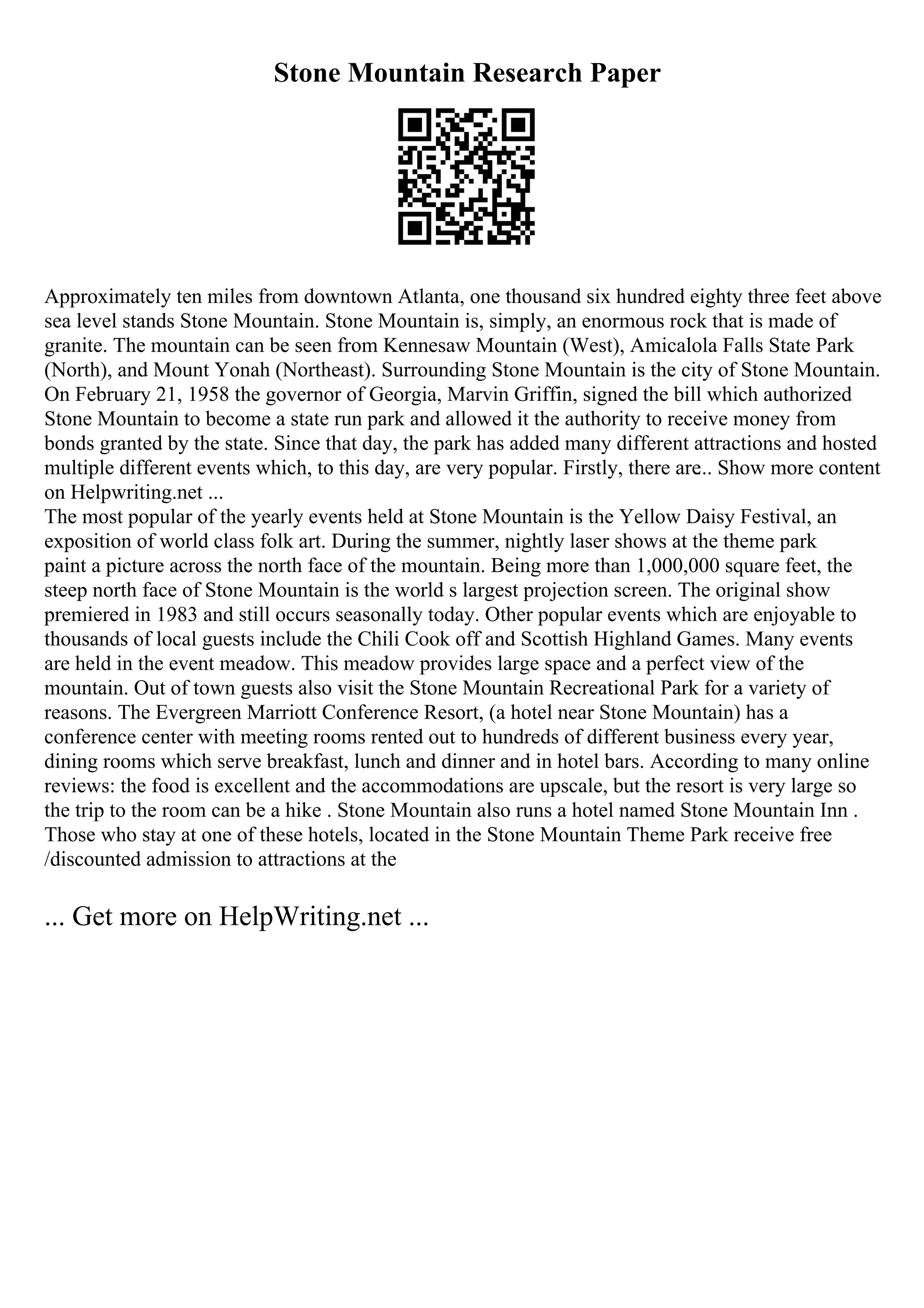 Stone Mountain Research Paper
Approximately ten miles from downtown Atlanta, one thousand six hundred eighty three feet above
sea level stands Stone Mountain. Stone Mountain is, simply, an enormous rock that is made of
granite. The mountain can be seen from Kennesaw Mountain (West), Amicalola Falls State Park
(North), and Mount Yonah (Northeast). Surrounding Stone Mountain is the city of Stone Mountain.
On February 21, 1958 the governor of Georgia, Marvin Griffin, signed the bill which authorized
Stone Mountain to become a state run park and allowed it the authority to receive money from
bonds granted by the state. Since that day, the park has added many different attractions and hosted
multiple different events which, to this day, are very popular. Firstly, there are
... Show more content
on Helpwriting.net ...
The most popular of the yearly events held at Stone Mountain is the Yellow Daisy Festival, an
exposition of world class folk art. During the summer, nightly laser shows at the theme park
paint a picture across the north face of the mountain. Being more than 1,000,000 square feet, the
steep north face of Stone Mountain is the world s largest projection screen. The original show
premiered in 1983 and still occurs seasonally today. Other popular events which are enjoyable to
thousands of local guests include the Chili Cook off and Scottish Highland Games. Many events
are held in the event meadow. This meadow provides large space and a perfect view of the
mountain. Out of town guests also visit the Stone Mountain Recreational Park for a variety of
reasons. The Evergreen Marriott Conference Resort, (a hotel near Stone Mountain) has a
conference center with meeting rooms rented out to hundreds of different business every year,
dining rooms which serve breakfast, lunch and dinner and in hotel bars. According to many online
reviews: the food is excellent and the accommodations are upscale, but the resort is very large so
the trip to the room can be a hike . Stone Mountain also runs a hotel named Stone Mountain Inn .
Those who stay at one of these hotels, located in the Stone Mountain Theme Park receive free
/discounted admission to attractions at the
... Get more on HelpWriting.net ...
 