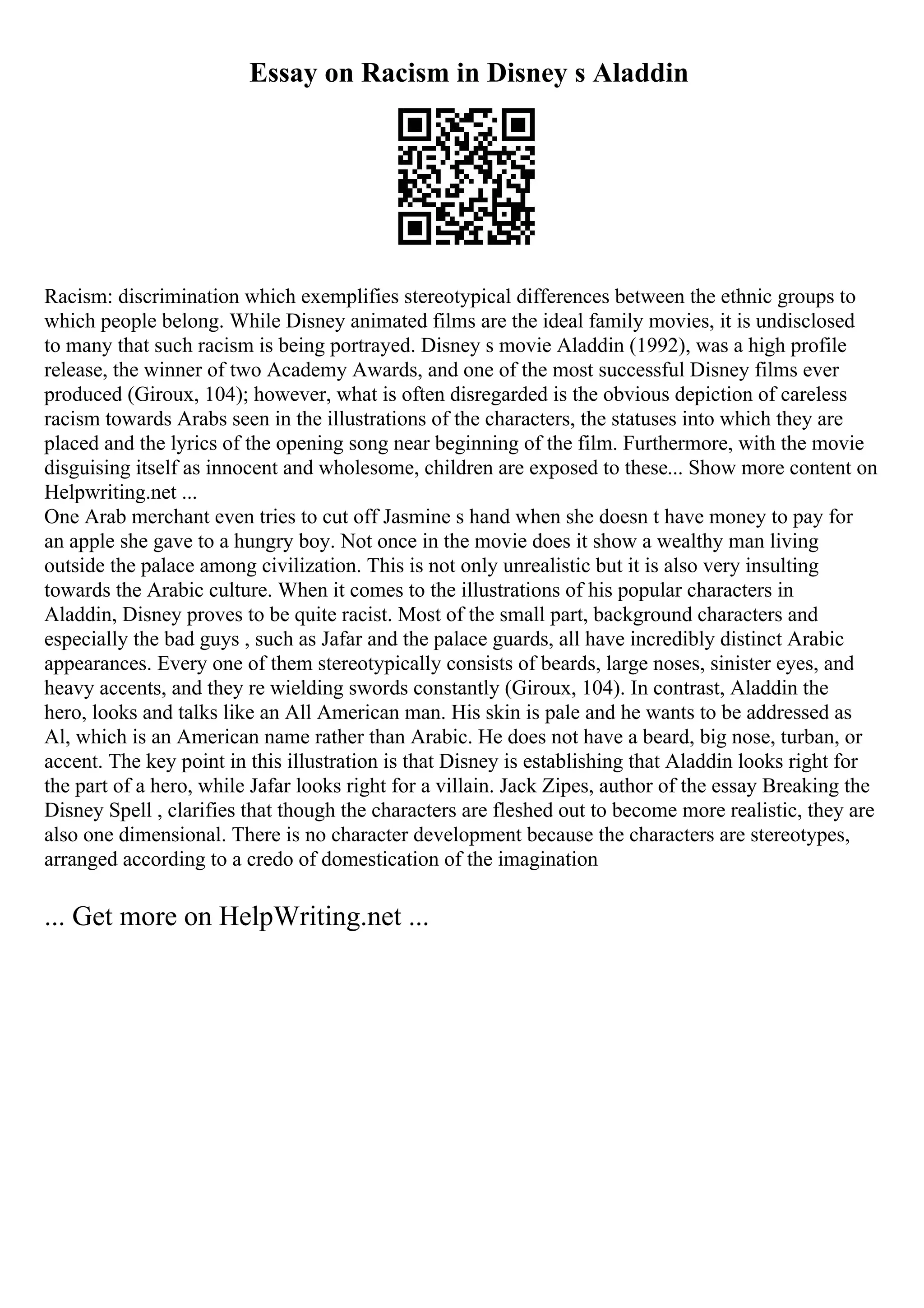 Essay on Racism in Disney s Aladdin
Racism: discrimination which exemplifies stereotypical differences between the ethnic groups to
which people belong. While Disney animated films are the ideal family movies, it is undisclosed
to many that such racism is being portrayed. Disney s movie Aladdin (1992), was a high profile
release, the winner of two Academy Awards, and one of the most successful Disney films ever
produced (Giroux, 104); however, what is often disregarded is the obvious depiction of careless
racism towards Arabs seen in the illustrations of the characters, the statuses into which they are
placed and the lyrics of the opening song near beginning of the film. Furthermore, with the movie
disguising itself as innocent and wholesome, children are exposed to these... Show more content on
Helpwriting.net ...
One Arab merchant even tries to cut off Jasmine s hand when she doesn t have money to pay for
an apple she gave to a hungry boy. Not once in the movie does it show a wealthy man living
outside the palace among civilization. This is not only unrealistic but it is also very insulting
towards the Arabic culture. When it comes to the illustrations of his popular characters in
Aladdin, Disney proves to be quite racist. Most of the small part, background characters and
especially the bad guys , such as Jafar and the palace guards, all have incredibly distinct Arabic
appearances. Every one of them stereotypically consists of beards, large noses, sinister eyes, and
heavy accents, and they re wielding swords constantly (Giroux, 104). In contrast, Aladdin the
hero, looks and talks like an All American man. His skin is pale and he wants to be addressed as
Al, which is an American name rather than Arabic. He does not have a beard, big nose, turban, or
accent. The key point in this illustration is that Disney is establishing that Aladdin looks right for
the part of a hero, while Jafar looks right for a villain. Jack Zipes, author of the essay Breaking the
Disney Spell , clarifies that though the characters are fleshed out to become more realistic, they are
also one dimensional. There is no character development because the characters are stereotypes,
arranged according to a credo of domestication of the imagination
... Get more on HelpWriting.net ...
 