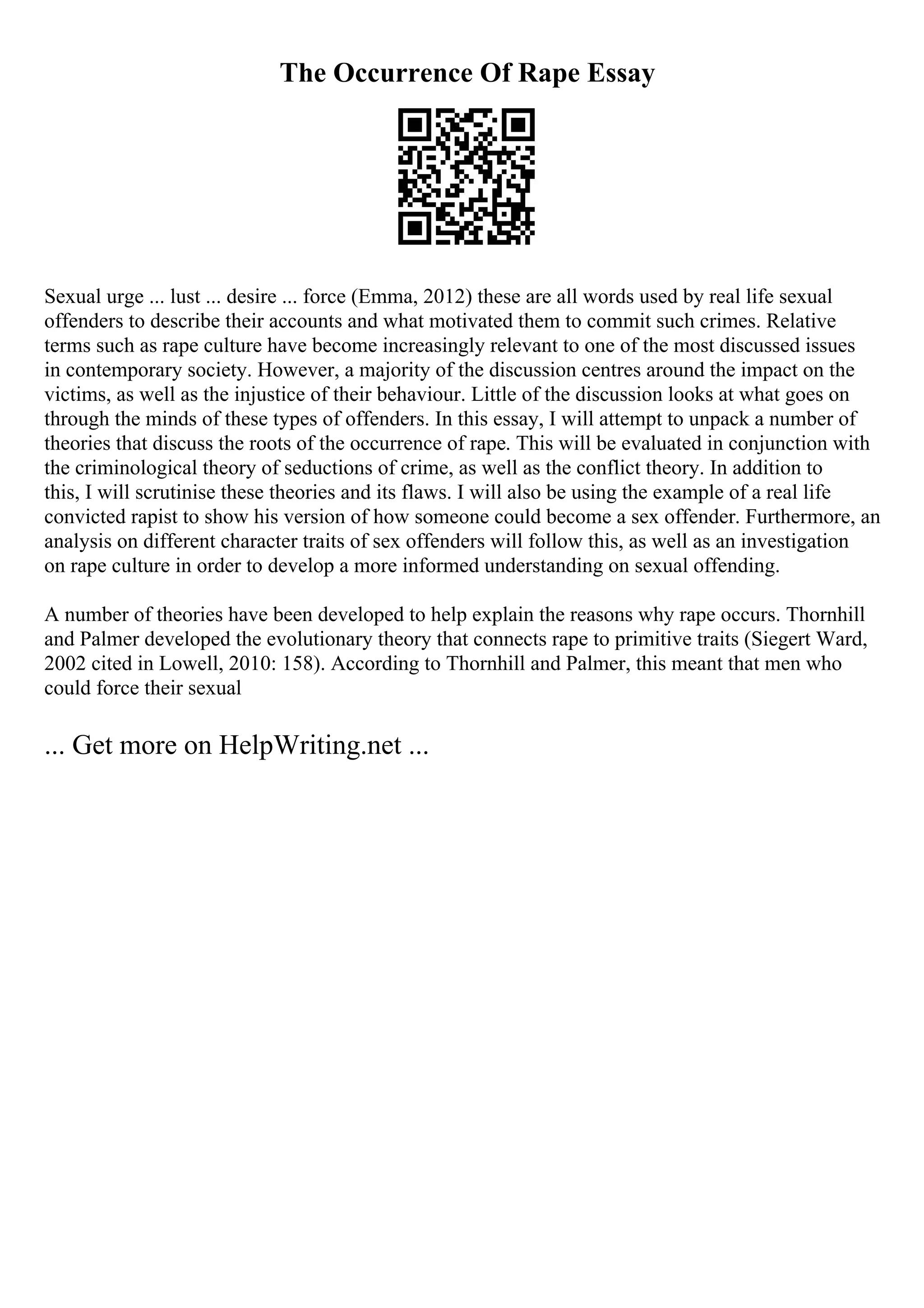 The Occurrence Of Rape Essay
Sexual urge ... lust ... desire ... force (Emma, 2012) these are all words used by real life sexual
offenders to describe their accounts and what motivated them to commit such crimes. Relative
terms such as rape culture have become increasingly relevant to one of the most discussed issues
in contemporary society. However, a majority of the discussion centres around the impact on the
victims, as well as the injustice of their behaviour. Little of the discussion looks at what goes on
through the minds of these types of offenders. In this essay, I will attempt to unpack a number of
theories that discuss the roots of the occurrence of rape. This will be evaluated in conjunction with
the criminological theory of seductions of crime, as well as the conflict theory. In addition to
this, I will scrutinise these theories and its flaws. I will also be using the example of a real life
convicted rapist to show his version of how someone could become a sex offender. Furthermore, an
analysis on different character traits of sex offenders will follow this, as well as an investigation
on rape culture in order to develop a more informed understanding on sexual offending.
A number of theories have been developed to help explain the reasons why rape occurs. Thornhill
and Palmer developed the evolutionary theory that connects rape to primitive traits (Siegert Ward,
2002 cited in Lowell, 2010: 158). According to Thornhill and Palmer, this meant that men who
could force their sexual
... Get more on HelpWriting.net ...
 