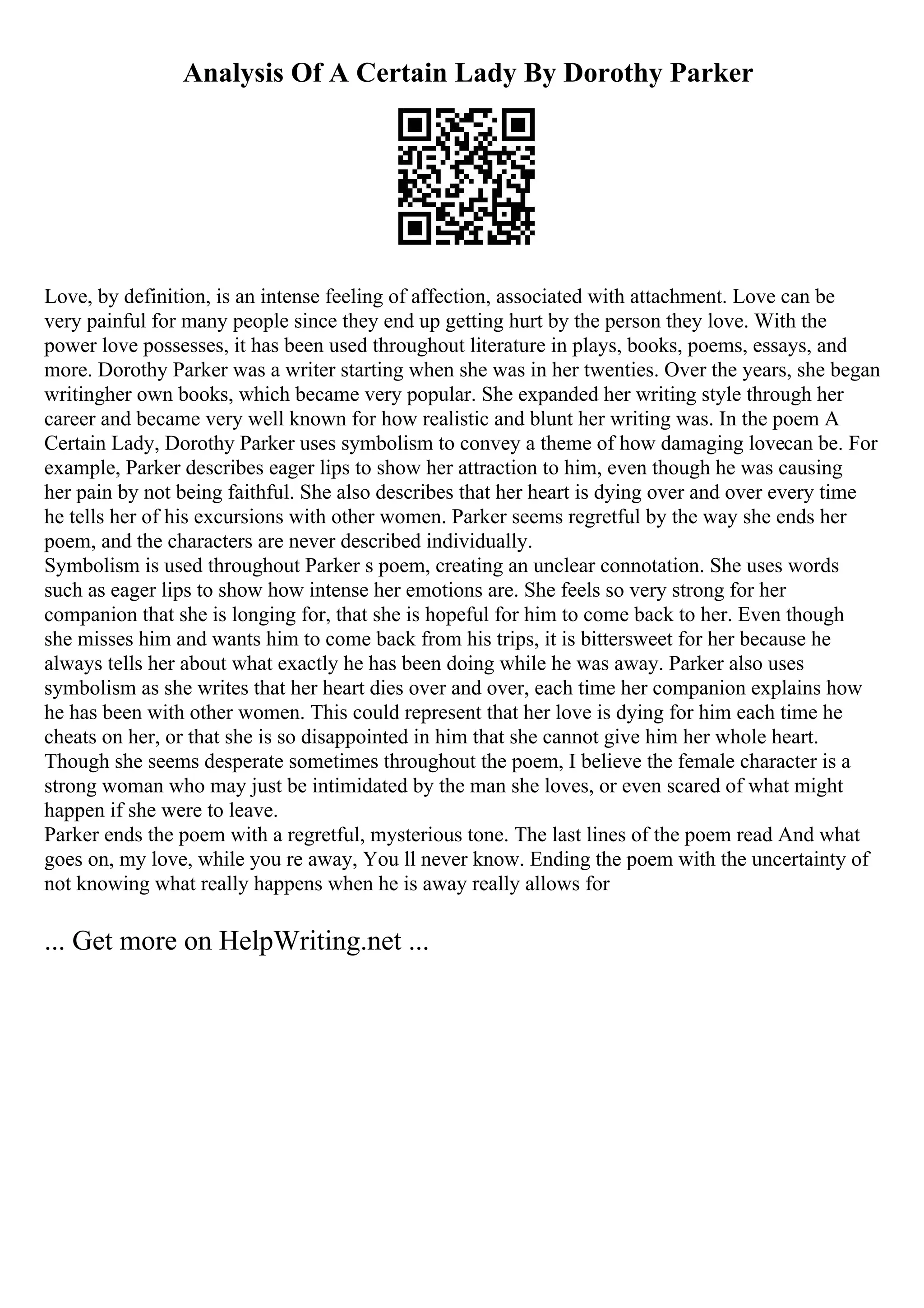 Analysis Of A Certain Lady By Dorothy Parker
Love, by definition, is an intense feeling of affection, associated with attachment. Love can be
very painful for many people since they end up getting hurt by the person they love. With the
power love possesses, it has been used throughout literature in plays, books, poems, essays, and
more. Dorothy Parker was a writer starting when she was in her twenties. Over the years, she began
writingher own books, which became very popular. She expanded her writing style through her
career and became very well known for how realistic and blunt her writing was. In the poem A
Certain Lady, Dorothy Parker uses symbolism to convey a theme of how damaging lovecan be. For
example, Parker describes eager lips to show her attraction to him, even though he was causing
her pain by not being faithful. She also describes that her heart is dying over and over every time
he tells her of his excursions with other women. Parker seems regretful by the way she ends her
poem, and the characters are never described individually.
Symbolism is used throughout Parker s poem, creating an unclear connotation. She uses words
such as eager lips to show how intense her emotions are. She feels so very strong for her
companion that she is longing for, that she is hopeful for him to come back to her. Even though
she misses him and wants him to come back from his trips, it is bittersweet for her because he
always tells her about what exactly he has been doing while he was away. Parker also uses
symbolism as she writes that her heart dies over and over, each time her companion explains how
he has been with other women. This could represent that her love is dying for him each time he
cheats on her, or that she is so disappointed in him that she cannot give him her whole heart.
Though she seems desperate sometimes throughout the poem, I believe the female character is a
strong woman who may just be intimidated by the man she loves, or even scared of what might
happen if she were to leave.
Parker ends the poem with a regretful, mysterious tone. The last lines of the poem read And what
goes on, my love, while you re away, You ll never know. Ending the poem with the uncertainty of
not knowing what really happens when he is away really allows for
... Get more on HelpWriting.net ...
 