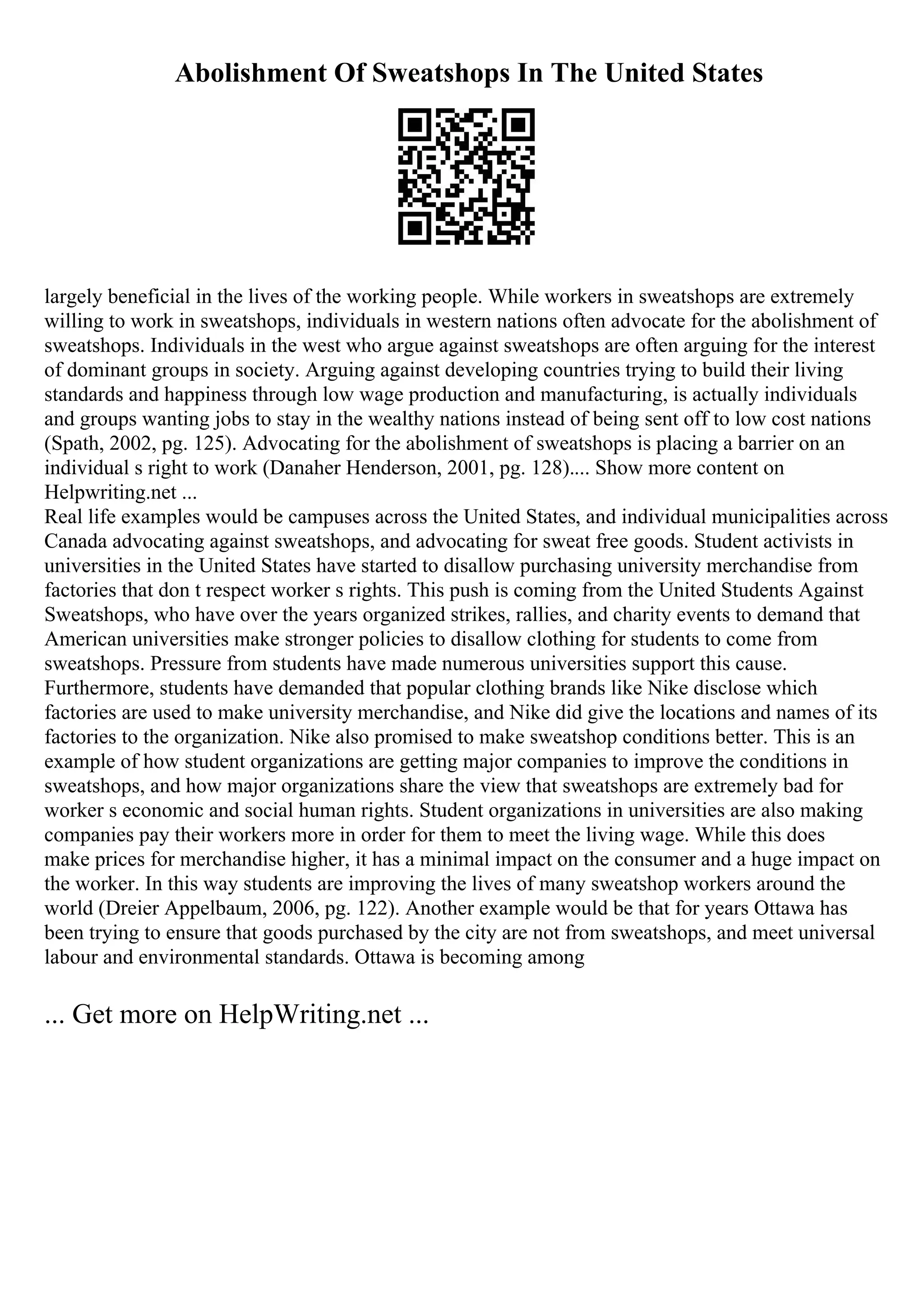 Abolishment Of Sweatshops In The United States
largely beneficial in the lives of the working people. While workers in sweatshops are extremely
willing to work in sweatshops, individuals in western nations often advocate for the abolishment of
sweatshops. Individuals in the west who argue against sweatshops are often arguing for the interest
of dominant groups in society. Arguing against developing countries trying to build their living
standards and happiness through low wage production and manufacturing, is actually individuals
and groups wanting jobs to stay in the wealthy nations instead of being sent off to low cost nations
(Spath, 2002, pg. 125). Advocating for the abolishment of sweatshops is placing a barrier on an
individual s right to work (Danaher Henderson, 2001, pg. 128).... Show more content on
Helpwriting.net ...
Real life examples would be campuses across the United States, and individual municipalities across
Canada advocating against sweatshops, and advocating for sweat free goods. Student activists in
universities in the United States have started to disallow purchasing university merchandise from
factories that don t respect worker s rights. This push is coming from the United Students Against
Sweatshops, who have over the years organized strikes, rallies, and charity events to demand that
American universities make stronger policies to disallow clothing for students to come from
sweatshops. Pressure from students have made numerous universities support this cause.
Furthermore, students have demanded that popular clothing brands like Nike disclose which
factories are used to make university merchandise, and Nike did give the locations and names of its
factories to the organization. Nike also promised to make sweatshop conditions better. This is an
example of how student organizations are getting major companies to improve the conditions in
sweatshops, and how major organizations share the view that sweatshops are extremely bad for
worker s economic and social human rights. Student organizations in universities are also making
companies pay their workers more in order for them to meet the living wage. While this does
make prices for merchandise higher, it has a minimal impact on the consumer and a huge impact on
the worker. In this way students are improving the lives of many sweatshop workers around the
world (Dreier Appelbaum, 2006, pg. 122). Another example would be that for years Ottawa has
been trying to ensure that goods purchased by the city are not from sweatshops, and meet universal
labour and environmental standards. Ottawa is becoming among
... Get more on HelpWriting.net ...
 