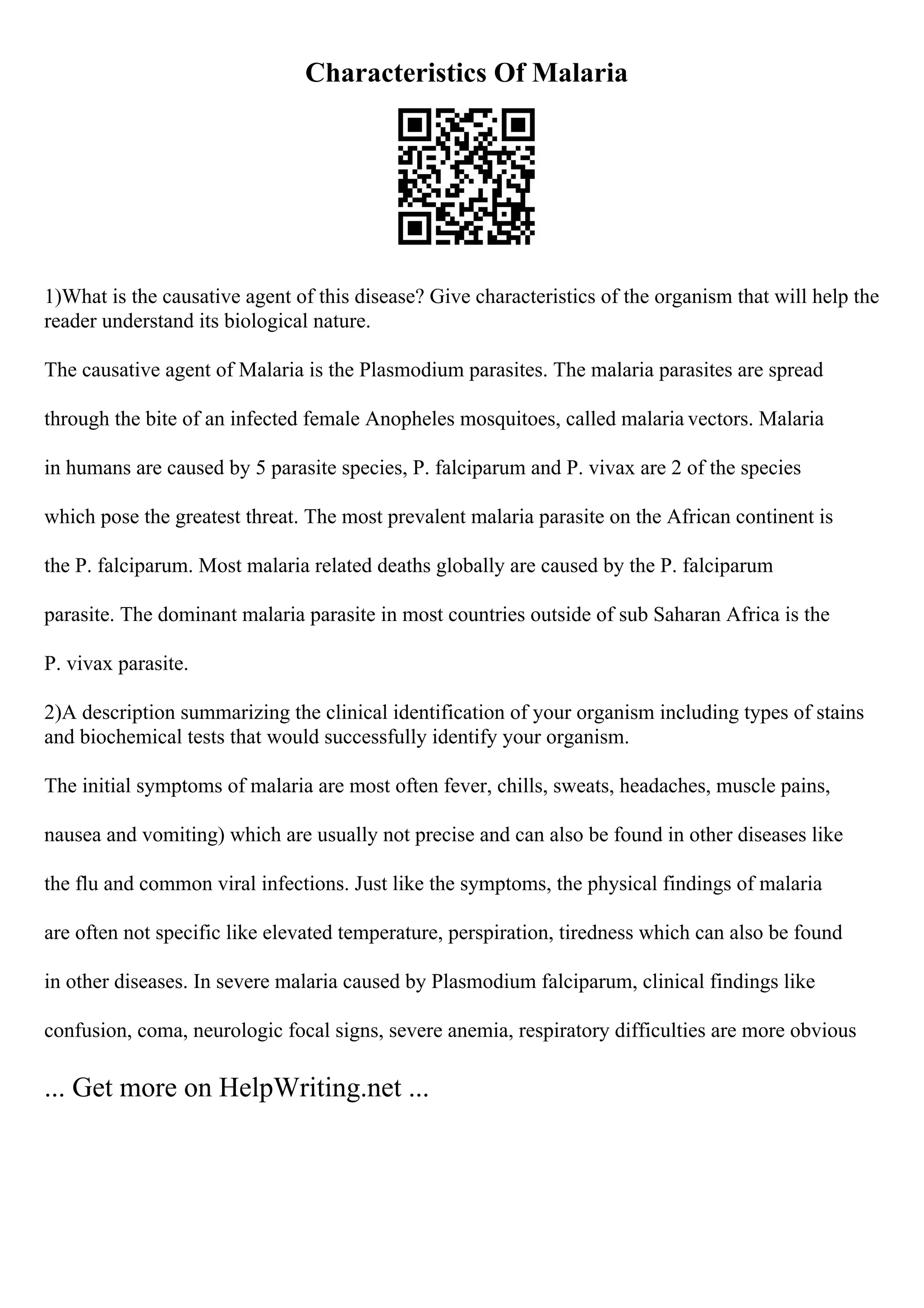Characteristics Of Malaria
1)What is the causative agent of this disease? Give characteristics of the organism that will help the
reader understand its biological nature.
The causative agent of Malaria is the Plasmodium parasites. The malaria parasites are spread
through the bite of an infected female Anopheles mosquitoes, called malaria vectors. Malaria
in humans are caused by 5 parasite species, P. falciparum and P. vivax are 2 of the species
which pose the greatest threat. The most prevalent malaria parasite on the African continent is
the P. falciparum. Most malaria related deaths globally are caused by the P. falciparum
parasite. The dominant malaria parasite in most countries outside of sub Saharan Africa is the
P. vivax parasite.
2)A description summarizing the clinical identification of your organism including types of stains
and biochemical tests that would successfully identify your organism.
The initial symptoms of malaria are most often fever, chills, sweats, headaches, muscle pains,
nausea and vomiting) which are usually not precise and can also be found in other diseases like
the flu and common viral infections. Just like the symptoms, the physical findings of malaria
are often not specific like elevated temperature, perspiration, tiredness which can also be found
in other diseases. In severe malaria caused by Plasmodium falciparum, clinical findings like
confusion, coma, neurologic focal signs, severe anemia, respiratory difficulties are more obvious
... Get more on HelpWriting.net ...
 