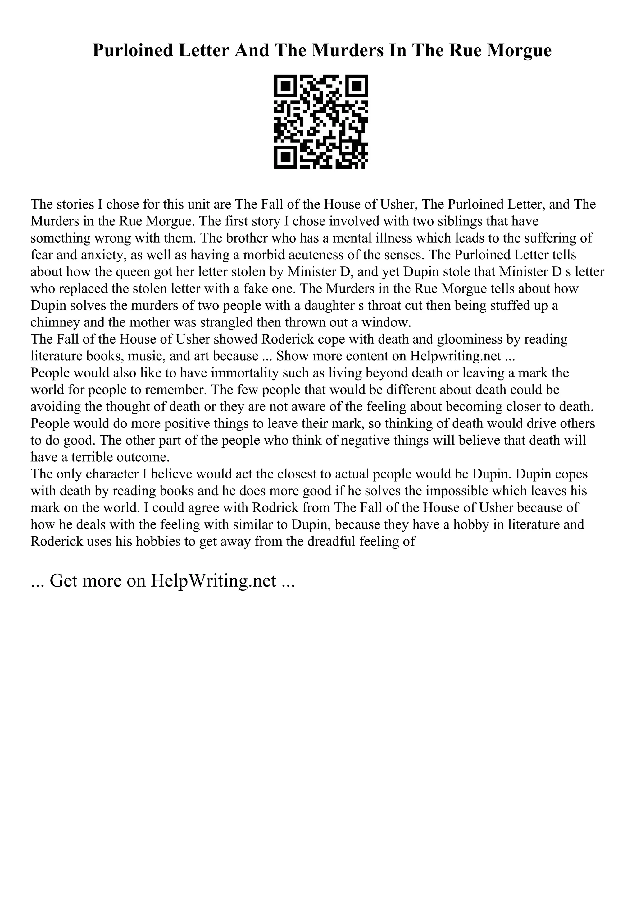 Purloined Letter And The Murders In The Rue Morgue
The stories I chose for this unit are The Fall of the House of Usher, The Purloined Letter, and The
Murders in the Rue Morgue. The first story I chose involved with two siblings that have
something wrong with them. The brother who has a mental illness which leads to the suffering of
fear and anxiety, as well as having a morbid acuteness of the senses. The Purloined Letter tells
about how the queen got her letter stolen by Minister D, and yet Dupin stole that Minister D s letter
who replaced the stolen letter with a fake one. The Murders in the Rue Morgue tells about how
Dupin solves the murders of two people with a daughter s throat cut then being stuffed up a
chimney and the mother was strangled then thrown out a window.
The Fall of the House of Usher showed Roderick cope with death and gloominess by reading
literature books, music, and art because ... Show more content on Helpwriting.net ...
People would also like to have immortality such as living beyond death or leaving a mark the
world for people to remember. The few people that would be different about death could be
avoiding the thought of death or they are not aware of the feeling about becoming closer to death.
People would do more positive things to leave their mark, so thinking of death would drive others
to do good. The other part of the people who think of negative things will believe that death will
have a terrible outcome.
The only character I believe would act the closest to actual people would be Dupin. Dupin copes
with death by reading books and he does more good if he solves the impossible which leaves his
mark on the world. I could agree with Rodrick from The Fall of the House of Usher because of
how he deals with the feeling with similar to Dupin, because they have a hobby in literature and
Roderick uses his hobbies to get away from the dreadful feeling of
... Get more on HelpWriting.net ...
 