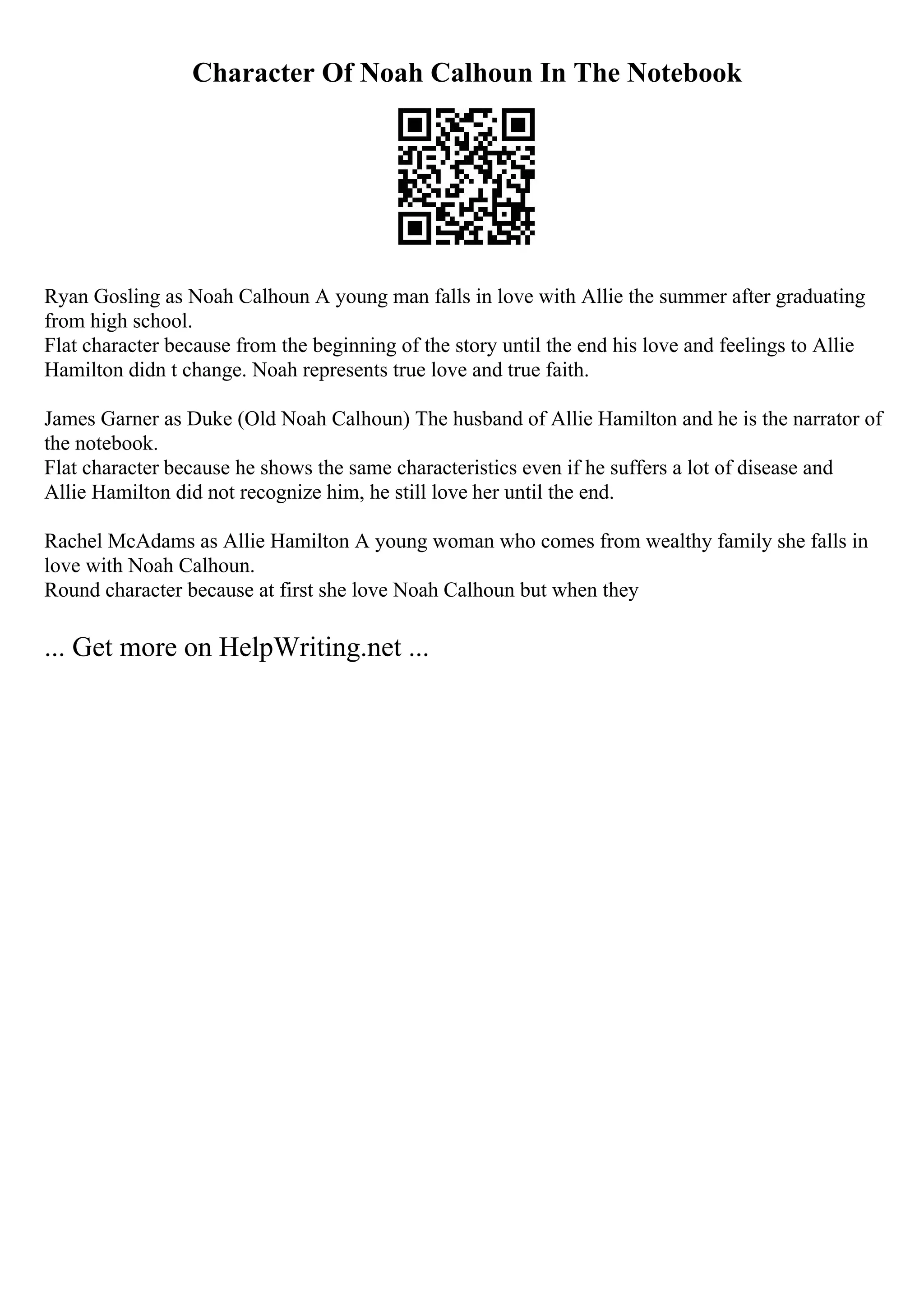 Character Of Noah Calhoun In The Notebook
Ryan Gosling as Noah Calhoun A young man falls in love with Allie the summer after graduating
from high school.
Flat character because from the beginning of the story until the end his love and feelings to Allie
Hamilton didn t change. Noah represents true love and true faith.
James Garner as Duke (Old Noah Calhoun) The husband of Allie Hamilton and he is the narrator of
the notebook.
Flat character because he shows the same characteristics even if he suffers a lot of disease and
Allie Hamilton did not recognize him, he still love her until the end.
Rachel McAdams as Allie Hamilton A young woman who comes from wealthy family she falls in
love with Noah Calhoun.
Round character because at first she love Noah Calhoun but when they
... Get more on HelpWriting.net ...
 