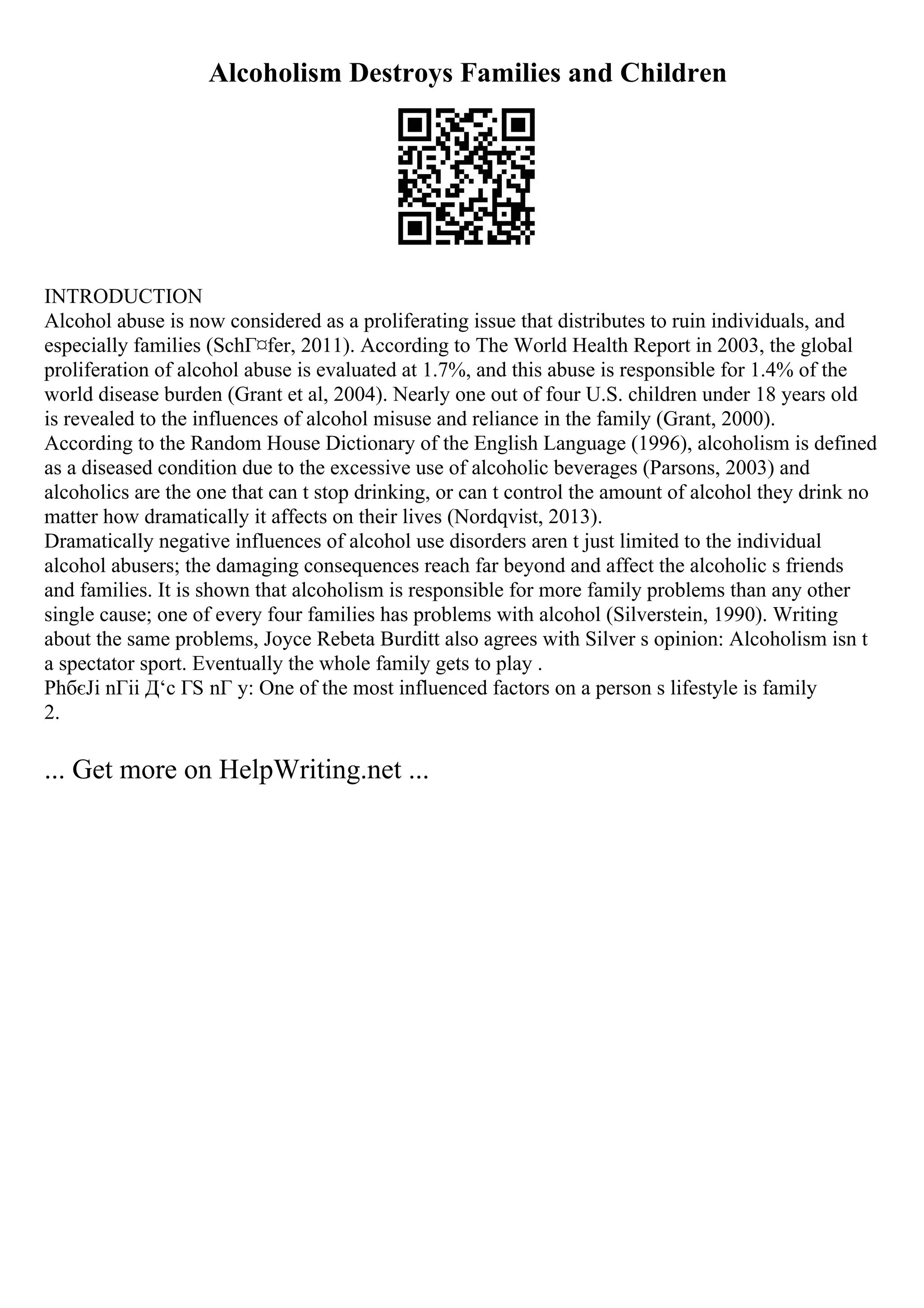 Alcoholism Destroys Families and Children
INTRODUCTION
Alcohol abuse is now considered as a proliferating issue that distributes to ruin individuals, and
especially families (SchГ¤fer, 2011). According to The World Health Report in 2003, the global
proliferation of alcohol abuse is evaluated at 1.7%, and this abuse is responsible for 1.4% of the
world disease burden (Grant et al, 2004). Nearly one out of four U.S. children under 18 years old
is revealed to the influences of alcohol misuse and reliance in the family (Grant, 2000).
According to the Random House Dictionary of the English Language (1996), alcoholism is defined
as a diseased condition due to the excessive use of alcoholic beverages (Parsons, 2003) and
alcoholics are the one that can t stop drinking, or can t control the amount of alcohol they drink no
matter how dramatically it affects on their lives (Nordqvist, 2013).
Dramatically negative influences of alcohol use disorders aren t just limited to the individual
alcohol abusers; the damaging consequences reach far beyond and affect the alcoholic s friends
and families. It is shown that alcoholism is responsible for more family problems than any other
single cause; one of every four families has problems with alcohol (Silverstein, 1990). Writing
about the same problems, Joyce Rebeta Burditt also agrees with Silver s opinion: Alcoholism isn t
a spectator sport. Eventually the whole family gets to play .
PhбєЈi nГіi Д‘c ГЅ nГ y: One of the most influenced factors on a person s lifestyle is family
2.
... Get more on HelpWriting.net ...
 