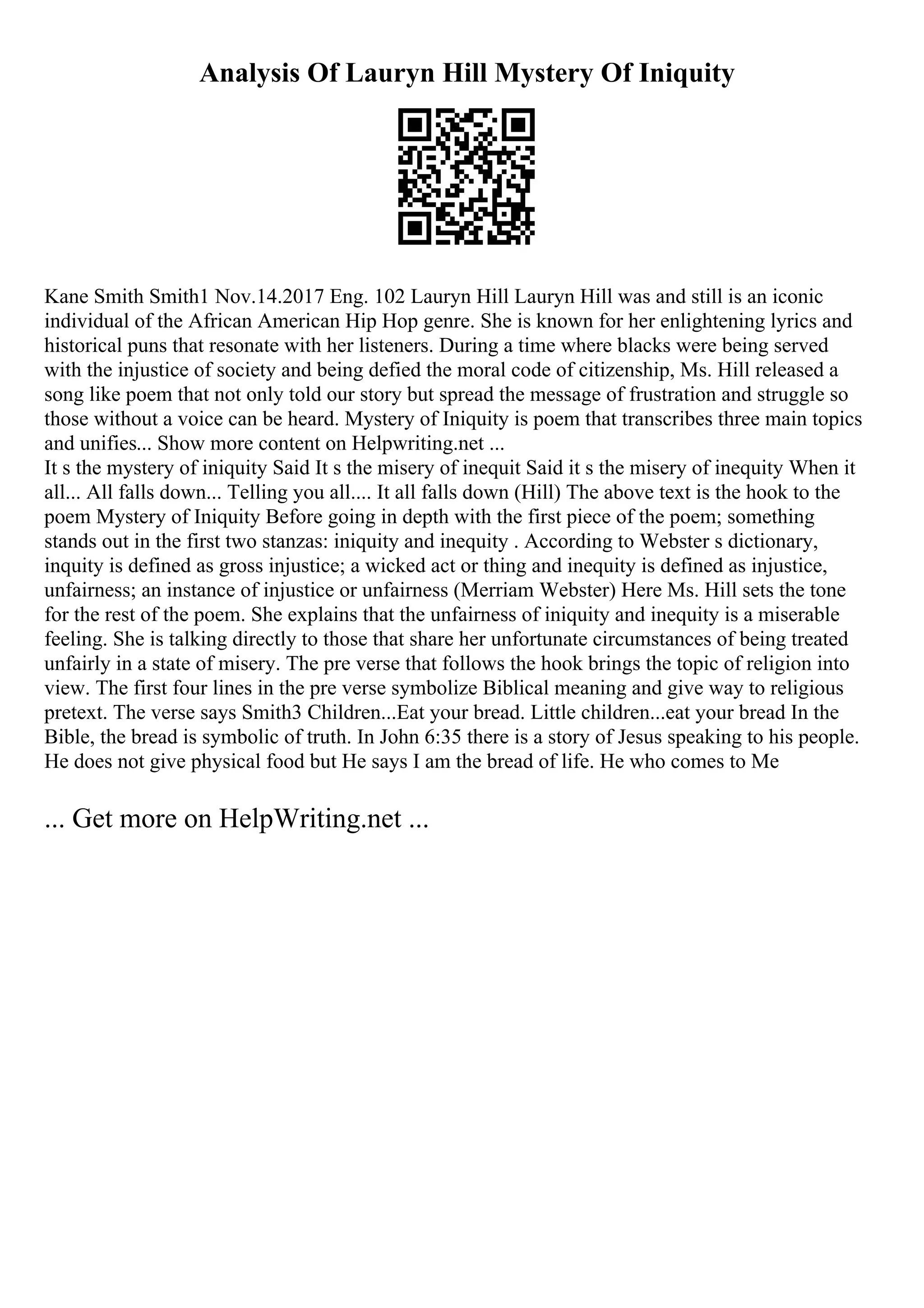 Analysis Of Lauryn Hill Mystery Of Iniquity
Kane Smith Smith1 Nov.14.2017 Eng. 102 Lauryn Hill Lauryn Hill was and still is an iconic
individual of the African American Hip Hop genre. She is known for her enlightening lyrics and
historical puns that resonate with her listeners. During a time where blacks were being served
with the injustice of society and being defied the moral code of citizenship, Ms. Hill released a
song like poem that not only told our story but spread the message of frustration and struggle so
those without a voice can be heard. Mystery of Iniquity is poem that transcribes three main topics
and unifies... Show more content on Helpwriting.net ...
It s the mystery of iniquity Said It s the misery of inequit Said it s the misery of inequity When it
all... All falls down... Telling you all.... It all falls down (Hill) The above text is the hook to the
poem Mystery of Iniquity Before going in depth with the first piece of the poem; something
stands out in the first two stanzas: iniquity and inequity . According to Webster s dictionary,
inquity is defined as gross injustice; a wicked act or thing and inequity is defined as injustice,
unfairness; an instance of injustice or unfairness (Merriam Webster) Here Ms. Hill sets the tone
for the rest of the poem. She explains that the unfairness of iniquity and inequity is a miserable
feeling. She is talking directly to those that share her unfortunate circumstances of being treated
unfairly in a state of misery. The pre verse that follows the hook brings the topic of religion into
view. The first four lines in the pre verse symbolize Biblical meaning and give way to religious
pretext. The verse says Smith3 Children...Eat your bread. Little children...eat your bread In the
Bible, the bread is symbolic of truth. In John 6:35 there is a story of Jesus speaking to his people.
He does not give physical food but He says I am the bread of life. He who comes to Me
... Get more on HelpWriting.net ...
 