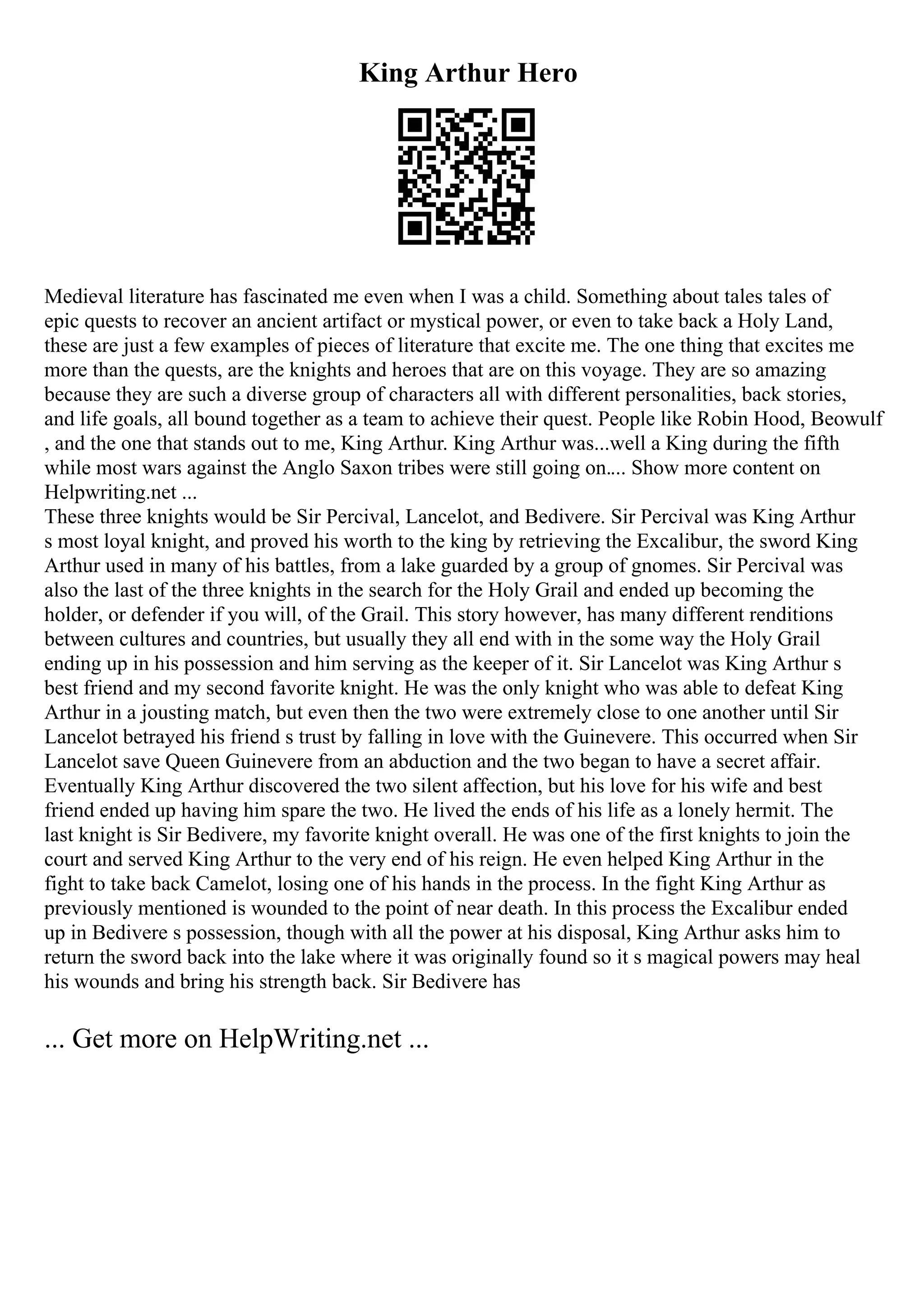 King Arthur Hero
Medieval literature has fascinated me even when I was a child. Something about tales tales of
epic quests to recover an ancient artifact or mystical power, or even to take back a Holy Land,
these are just a few examples of pieces of literature that excite me. The one thing that excites me
more than the quests, are the knights and heroes that are on this voyage. They are so amazing
because they are such a diverse group of characters all with different personalities, back stories,
and life goals, all bound together as a team to achieve their quest. People like Robin Hood, Beowulf
, and the one that stands out to me, King Arthur. King Arthur was...well a King during the fifth
while most wars against the Anglo Saxon tribes were still going on.... Show more content on
Helpwriting.net ...
These three knights would be Sir Percival, Lancelot, and Bedivere. Sir Percival was King Arthur
s most loyal knight, and proved his worth to the king by retrieving the Excalibur, the sword King
Arthur used in many of his battles, from a lake guarded by a group of gnomes. Sir Percival was
also the last of the three knights in the search for the Holy Grail and ended up becoming the
holder, or defender if you will, of the Grail. This story however, has many different renditions
between cultures and countries, but usually they all end with in the some way the Holy Grail
ending up in his possession and him serving as the keeper of it. Sir Lancelot was King Arthur s
best friend and my second favorite knight. He was the only knight who was able to defeat King
Arthur in a jousting match, but even then the two were extremely close to one another until Sir
Lancelot betrayed his friend s trust by falling in love with the Guinevere. This occurred when Sir
Lancelot save Queen Guinevere from an abduction and the two began to have a secret affair.
Eventually King Arthur discovered the two silent affection, but his love for his wife and best
friend ended up having him spare the two. He lived the ends of his life as a lonely hermit. The
last knight is Sir Bedivere, my favorite knight overall. He was one of the first knights to join the
court and served King Arthur to the very end of his reign. He even helped King Arthur in the
fight to take back Camelot, losing one of his hands in the process. In the fight King Arthur as
previously mentioned is wounded to the point of near death. In this process the Excalibur ended
up in Bedivere s possession, though with all the power at his disposal, King Arthur asks him to
return the sword back into the lake where it was originally found so it s magical powers may heal
his wounds and bring his strength back. Sir Bedivere has
... Get more on HelpWriting.net ...
 