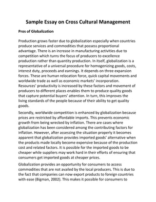 Sample Essay on Cross Cultural Management
Pros of Globalization
Production grows faster due to globalization especially when countries
produce services and commodities that possess proportional
advantage. There is an increase in manufacturing activities due to
competition which turns the focus of producers to excellence
production rather than quantity production. In itself, globalization is a
representative of a universal procedure for homogenizing goods, costs,
interest duty, proceeds and earnings. It depends on three expansion
forces. These are human relocation force, quick capital movements and
worldwide trade as well as economic markets’ incorporation.
Resources’ productivity is increased by these factors and movement of
producers to different places enables them to produce quality goods
that capture potential buyers’ attention. In turn, this improves the
living standards of the people because of their ability to get quality
goods.
Secondly, worldwide competition is enhanced by globalization because
prices are restricted by affordable imports. This prevents economic
growth from being wrecked by inflation. There are cases where
globalization has been considered among the contributing factors for
inflation. However, after assessing the situation properly it becomes
apparent that globalization provides imported goods’ alternative when
the products made locally become expensive because of the production
cost and related factors. It is possible for the imported goods to be
cheaper while suppliers may work hard in their efforts of ensuring that
consumers get imported goods at cheaper prices.
Globalization provides an opportunity for consumers to access
commodities that are not availed by the local producers. This is due to
the fact that companies can now export products to foreign countries
with ease (Bigman, 2002). This makes it possible for consumers to
 