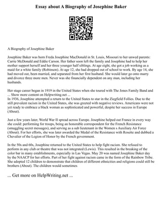 Essay about A Biography of Josephine Baker
A Biography of Josephine Baker
Josephine Baker was born Freda Josephine MacDonald in St. Louis, Missouri to her unwed parents:
Carrie McDonald and Eddie Carson. Her father soon left the family and Josephine had to help her
mother support herself and her three younger half siblings. At age eight, she got a job working as a
maid for a white family (Robinson). At age 12, she had dropped out of school to work. By age 14, she
had moved out, been married, and separated from her first husband. She would later go onto marry
and divorce three more men. Never was she financially dependent on any man, including her
husbands.
Her stage career began in 1919 in the United States when she toured with The Jones Family Band and
... Show more content on Helpwriting.net ...
In 1936, Josephine attempted a return to the United States to star in the Ziegfield Follies. Due to the
still prevalent racism in the United States, she was greeted with negative reviews. Americans were not
yet ready to embrace a black woman as sophisticated and powerful, despite her success in Europe
(About).
Just a few years later, World War II spread across Europe. Josephine helped out France in every way
she could: performing for troops, being an honorable correspondent for the French Resistance
(smuggling secret messages), and serving as a sub lieutenant in the Women s Auxiliary Air Force
(About). For her efforts, she was later awarded the Medal of the Resistance with Rosette and dubbed a
Chevalier of the Legion of Honor by the French government.
In the 50s and 60s, Josephine returned to the United States to help fight racism. She refused to
perform in any club or theatre that was not integrated (Lewis). This resulted in the breaking of the
color bar in many establishments, especially in Las Vegas. May 20 was named Josephine Baker day
by the NAACP for her efforts. Part of her fight against racism came in the form of the Rainbow Tribe.
She adopted 12 children to demonstrate that children of different ethnicities and religions could still be
brothers (About). The children would sometimes
... Get more on HelpWriting.net ...
 