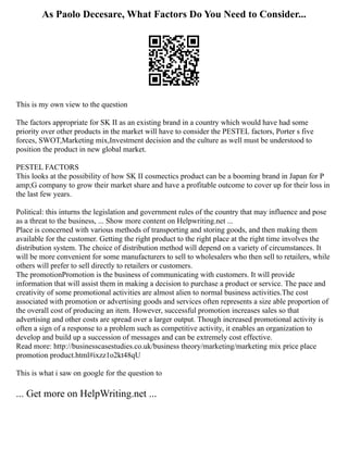 As Paolo Decesare, What Factors Do You Need to Consider...
This is my own view to the question
The factors appropriate for SK II as an existing brand in a country which would have had some
priority over other products in the market will have to consider the PESTEL factors, Porter s five
forces, SWOT,Marketing mix,Investment decision and the culture as well must be understood to
position the product in new global market.
PESTEL FACTORS
This looks at the possibility of how SK II cosmectics product can be a booming brand in Japan for P
amp;G company to grow their market share and have a profitable outcome to cover up for their loss in
the last few years.
Political: this inturns the legislation and government rules of the country that may influence and pose
as a threat to the business, ... Show more content on Helpwriting.net ...
Place is concerned with various methods of transporting and storing goods, and then making them
available for the customer. Getting the right product to the right place at the right time involves the
distribution system. The choice of distribution method will depend on a variety of circumstances. It
will be more convenient for some manufacturers to sell to wholesalers who then sell to retailers, while
others will prefer to sell directly to retailers or customers.
The promotionPromotion is the business of communicating with customers. It will provide
information that will assist them in making a decision to purchase a product or service. The pace and
creativity of some promotional activities are almost alien to normal business activities.The cost
associated with promotion or advertising goods and services often represents a size able proportion of
the overall cost of producing an item. However, successful promotion increases sales so that
advertising and other costs are spread over a larger output. Though increased promotional activity is
often a sign of a response to a problem such as competitive activity, it enables an organization to
develop and build up a succession of messages and can be extremely cost effective.
Read more: http://businesscasestudies.co.uk/business theory/marketing/marketing mix price place
promotion product.html#ixzz1o2kt48qU
This is what i saw on google for the question to
... Get more on HelpWriting.net ...
 