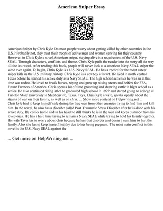 American Sniper Essay
American Sniper by Chris Kyle Do most people worry about getting killed by other countries in the
U.S.? Probably not, they trust their troops of active men and women serving for their country.
However, in Chris Kyle s novel American sniper, staying alive is a requirement of the U.S. Navy
SEAL. Through characters, conflicts, and theme, Chris Kyle pulls the reader into the story all the way
till the last word. After reading this book, people will never look at a american Navy SEAL sniper the
same ever again. To begin, Chris Kyle is a U.S. Navy SEAL. He has a record for the most career
sniper kills in the U.S. military history. Chris Kyle is a cowboy at heart. He lived in north central
Texas before he started his active duty as a Navy SEAL. The high school activities he was in at that
time was rodeo. He loved to break horses, roping and grew up raising steers and heifers for FFA,
Future Farmers of America. Chris spent a lot of time grooming and showing cattle in high school as a
senior. He also continued riding after he graduated high school in 1992 and started going to college at
Tarleton State University in Stephenville, Texas. Taya, Chris Kyle s wife, speaks openly about the
strains of war on their family, as well as on chris. ... Show more content on Helpwriting.net ...
Chris kyle had to keep himself safe during the Iraq war from other enemies trying to find him and kill
him. In the novel, he also has a disorder called Post Traumatic Stress Disorder after he is done with his
active duty. He comes home and in his head he still thinks he is in the war and keeps distance from his
loved ones. He has a hard time trying to remain a Navy SEAL while trying to hold his family together.
His wife Taya has to worry about chris because he has that disorder and doesn t want him to hurt the
family. Also she has to keep herself healthy due to her being pregnant. The most main conflict in this
novel is the U.S. Navy SEAL against the
... Get more on HelpWriting.net ...
 
