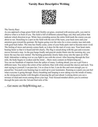 Varsity Race Descriptive Writing
The Varsity Race
As you approach a huge green field with freshly cut grass, swarmed with anxious girls, you start to
observe what is in front of you. The field is full of different colored flags; red, blue and yellow that
indicate which direction to go. White lines extending across the entire field mark the course you are
about to run. Stretching to a spot on the field with the rest of the team, your back turns and your
attention goes toward the gunman. He begins going over the rules for a cross country race and ends
with good luck ladies. The time has finally come, some of your body parts start to become more vivid.
The feeling of stress and anxiety comes back; as it does for the start of every race. Your heart starts
beating faster so that it is heard and felt clearly. The flag is raised along with the gun and everyone
moves forward a step. As the gun bangs loudly and grayish smoke blasts into the morning sky, you
know the race has now started. The burning gunsmoke slowly fades away into the open air of the
field. Adrenaline is taking over as you fight to run with the crowd. After breezing through the first
mile, the body begins to weaken and the mind ... Show more content on Helpwriting.net ...
You can see hundreds of imprints from the spikes of many. Looking ahead, you see a girl from a
different team. You notice the colors of her uniform; blue with white around the sleeves and neck. You
start saying to yourself, I can pass her, I m so close to her, I can do this and soon enough you ve
passed her. You push your burning legs to catch up to your teammates. Running as a pack you can feel
what everyone is going through. Heavy breathing and limping is now taking over the minds of many,
as the strong press harder with thoughts of passing the girl just ahead. Looking down you see a
mixture of mud and sweat coming down your legs. Your focused mindset allows you to continue
through the pain onto the 3rd and final mile of the
... Get more on HelpWriting.net ...
 