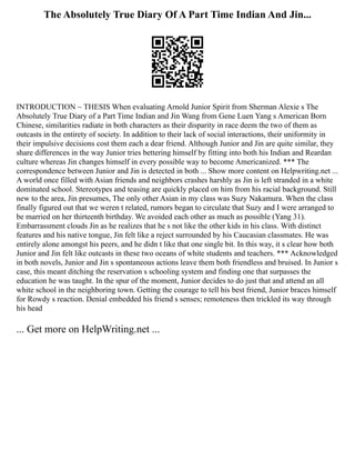 The Absolutely True Diary Of A Part Time Indian And Jin...
INTRODUCTION ~ THESIS When evaluating Arnold Junior Spirit from Sherman Alexie s The
Absolutely True Diary of a Part Time Indian and Jin Wang from Gene Luen Yang s American Born
Chinese, similarities radiate in both characters as their disparity in race deem the two of them as
outcasts in the entirety of society. In addition to their lack of social interactions, their uniformity in
their impulsive decisions cost them each a dear friend. Although Junior and Jin are quite similar, they
share differences in the way Junior tries bettering himself by fitting into both his Indian and Reardan
culture whereas Jin changes himself in every possible way to become Americanized. *** The
correspondence between Junior and Jin is detected in both ... Show more content on Helpwriting.net ...
A world once filled with Asian friends and neighbors crashes harshly as Jin is left stranded in a white
dominated school. Stereotypes and teasing are quickly placed on him from his racial background. Still
new to the area, Jin presumes, The only other Asian in my class was Suzy Nakamura. When the class
finally figured out that we weren t related, rumors began to circulate that Suzy and I were arranged to
be married on her thirteenth birthday. We avoided each other as much as possible (Yang 31).
Embarrassment clouds Jin as he realizes that he s not like the other kids in his class. With distinct
features and his native tongue, Jin felt like a reject surrounded by his Caucasian classmates. He was
entirely alone amongst his peers, and he didn t like that one single bit. In this way, it s clear how both
Junior and Jin felt like outcasts in these two oceans of white students and teachers. *** Acknowledged
in both novels, Junior and Jin s spontaneous actions leave them both friendless and bruised. In Junior s
case, this meant ditching the reservation s schooling system and finding one that surpasses the
education he was taught. In the spur of the moment, Junior decides to do just that and attend an all
white school in the neighboring town. Getting the courage to tell his best friend, Junior braces himself
for Rowdy s reaction. Denial embedded his friend s senses; remoteness then trickled its way through
his head
... Get more on HelpWriting.net ...
 