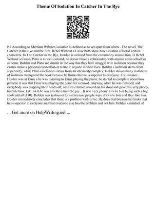 Theme Of Isolation In Catcher In The Rye
P.7 According to Merriam Webster, isolation is defined as to set apart from others . The novel, The
Catcher in the Rye and the film, Rebel Without a Cause both show how isolation affected certain
characters. In The Catcher in the Rye, Holden is isolated from the community around him. In Rebel
Without a Cause, Plato is as well isolated, he doesn t have a relationship with anyone at his school or
at home. Holden and Plato are similar in the way that they both struggle with isolation because they
cannot make a personal connection or relate to anyone in their lives. Holden s isolation stems from
superiority, while Plato s isolations stems from an inferiority complex. Holden shows many instances
of isolation throughout the book because he thinks that he is superior to everyone. For instance,
Holden was at Ernie s he was listening to Ernie playing the piano, he started to complain about how
pathetic it was that Ernie was playing the piano for a crowd. Anyway, when he was finished, and
everybody was clapping their heads off, old Ernie turned around on his stool and gave this very phony,
humble bow. Like as if he was a helluva humble guy... It was very phony I mean him being such a big
snob and all (110). Holden was jealous of Ernie because people were drawn to him and they like him.
Holden immediately concludes that there is a problem with Ernie. He does that because he thinks that
he is superior to everyone and that everyone else has the problem and not him. Holden s mindset of
... Get more on HelpWriting.net ...
 