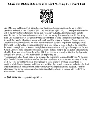 Character Of Joseph Simmons In April Morning By Howard Fast
April Morning by Howard Fast takes place near Lexington, Massachusetts, on the verge of the
American Revolution. The story takes just a day, which is on April 18th, 1775. One person who stands
out in the story is Joseph Simmons; he is a man vs. society individual. Joseph has many traits to
describe him, but the three main ones are nice, brave, and strong. Joseph can be described as being
nice. One example is when the committee had appointed him to write a statement on the rights of man,
to which they would all put their names, and which would be posted to Boston. In Adam s opinion,
Joseph was a nice enough man, but when it came to the fine points of disputation, he simply wasn t
there. (20) This shows that even though Joseph was a poor choice to speak in front of the committee,
he was nice enough to do it. Another example is when everyone was making a plan to prevent the war;
Cousin Simmons came and comforted Adam. Cousin Simmons came to me and put an arm around my
shoulder. It s a long night, Adam. he smiled. (89) From both these examples, it is clear that Joseph is
always a nice person. ... Show more content on Helpwriting.net ...
This is apparent when Joseph came to the center of the common to go against the British. At the same
time, Cousin Simmons came from another direction, carrying an iron torch with a pitch cup at the top
of it. (82) This shows that Joseph is brave enough to show up and be prepared for anything. In
addition, while Cousin Simmons and Adam were walking, they saw three men that had stripped a dead
corpse of his musket and equipment, and now they were pulling his boots and jacket off. Simmons
chases away the corpse robbers, yet when Adam is ready to go home, to live and let live. (147) For
these reasons, Joseph is
... Get more on HelpWriting.net ...
 