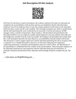 Job Description Of Job Analysis
Job Focus If a job focus is used in job analysis, the evidence collected will centre on what tasks are
completed, the accountabilities of the position and any accountabilities that the individual takes.
Employee Focus If an employee focus is used, the evidence gathered would centre on the individual
behaviour that is used to get the work complete. This technique recognizes any skills or qualifications
that the individual doing the work would need to be successful. From the job analysis, the HR
manager creates a number of documents. These include a: Job description Job specification Job
Descriptions Before you can employee suitably trained employees you must identify what skills and
knowledge they essential to do the work successfully. Developing a job description first usually does
this. A job description describes the main objectives, accountabilities and jobs related with the job.
This document is used to support supervisors and the individual performing the job to recognize what
is expected. It is a valuable document to discuss to at what time employing new employees,
conducting performance evaluations and disciplinary interviews needs to done. Job Specification A
job specification is established from the evidence in the job description. These document emphases on
the individual characteristics and experiences that the individual doing the job should have. It
generally summaries the particular skills, education and knowledge needed to complete the job. The
job
... Get more on HelpWriting.net ...
 
