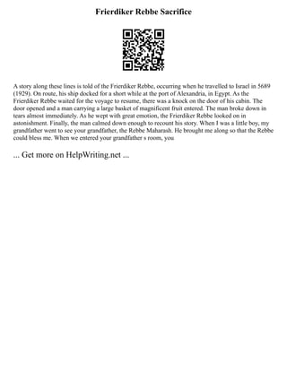 Frierdiker Rebbe Sacrifice
A story along these lines is told of the Frierdiker Rebbe, occurring when he travelled to Israel in 5689
(1929). On route, his ship docked for a short while at the port of Alexandria, in Egypt. As the
Frierdiker Rebbe waited for the voyage to resume, there was a knock on the door of his cabin. The
door opened and a man carrying a large basket of magnificent fruit entered. The man broke down in
tears almost immediately. As he wept with great emotion, the Frierdiker Rebbe looked on in
astonishment. Finally, the man calmed down enough to recount his story. When I was a little boy, my
grandfather went to see your grandfather, the Rebbe Maharash. He brought me along so that the Rebbe
could bless me. When we entered your grandfather s room, you
... Get more on HelpWriting.net ...
 