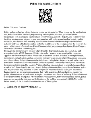 Police Ethics and Deviance
Police Ethics and Deviance
Ethics and the police is a subject that most people are interested in. When people use the words ethics
and police in the same sentence, people usually think of police deviance, police corruption,
misconducts such as drug and alcohol abuse, sexual violence, domestic disputes, and violence within
families. Most common subjects people most associate with police ethics is police brutality, police
deception, and abuse of their authority. Police officers in the United States are given tremendous
authority and wide latitude in using that authority. In addition, to the average citizen, the police are the
most visible symbol of not only the United States criminal justice system but also the United States ...
Show more content on Helpwriting.net ...
However, it is not particularly obvious where brutality, discrimination, and misconduct end and
corruption begins. (2002, December) Police misconduct happens as a result of police corruption.
Types of misconduct include: false confessions, false arrest, falsified evidence, false imprisonment,
intimidation, police brutality, police corruption, political repression, racial profiling, sexual abuse, and
surveillance abuse. Police misconduct also includes accepting bribes, improper search and seizures,
harassment and racism in law enforcement. Police misconduct violates the oath of peace officers and
their responsibilities as public servants. Victims of police misconduct can be wrongfully accused and
convicted of crimes they did not even commit. Police misconduct also creates distrust between police
and the public that they are meant to serve and protect. Police misconduct often goes uncorrected
because people are not aware or understand their rights as citizens. Informed citizens can prevent
police misconduct and avert violence, wrongful convictions, and abuse of authority. Police misconduct
is the exception that most police officers are law abiding citizens, but when misconduct occurs, police
departments seem to be oblivious and fail to address the problem appropriately. (2002, November)
Police brutality is the excessive, unreasonable use of force against
... Get more on HelpWriting.net ...
 